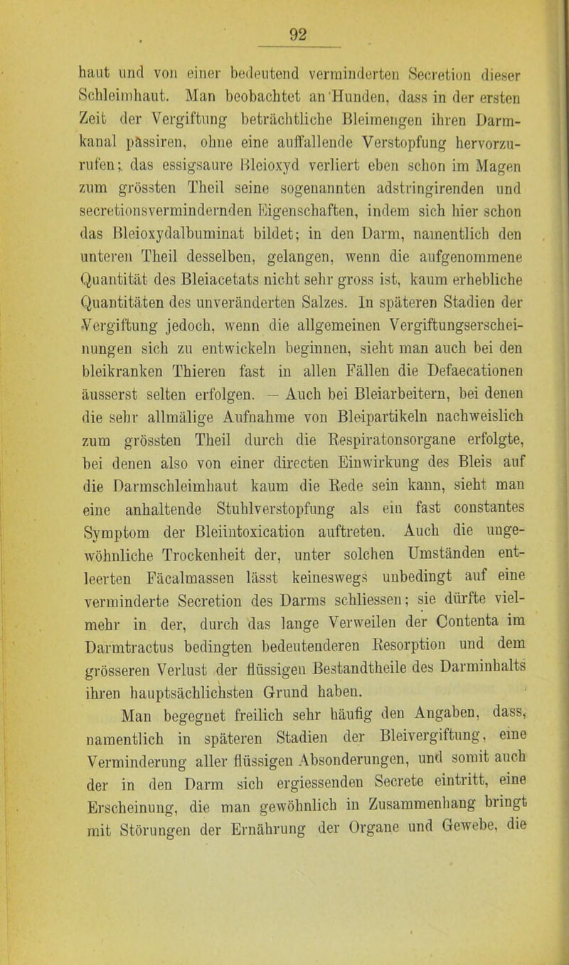 haut und von einer bedeutend verminderten Secretion dieser Schleimhaut. Man beobachtet an‘Hunden, dass in der ersten Zeit der Vergiftung beträchtliche Bleimengen ihren Darm- kanal pässiren, ohne eine auffallende Verstopfung hervorzu- rufen ; das essigsaure Bleioxyd verliert eben schon im Magen zum grössten Theil seine sogenannten adstringirenden und secretionsvermindernden Eigenschaften, indem sich hier schon das Bleioxydalbuminat bildet; in den Darm, namentlich den unteren Theil desselben, gelangen, wenn die anfgenommene Quantität des Bleiacetats nicht sehr gross ist, kaum erhebliche Quantitäten des unveränderten Salzes. In späteren Stadien der Vergiftung jedoch, wenn die allgemeinen Vergiftungserschei- nungen sich zu entwickeln beginnen, sieht man auch bei den bleikranken Thieren fast in allen Fällen die Defaecationen äusserst selten erfolgen. — Auch bei Bleiarbeitern, bei denen die sehr allmälige Aufnahme von Bleipartikeln nachweislich zum grössten Theil durch die Respiratonsorgane erfolgte, bei denen also von einer directen Einwirkung des Bleis auf die Darmschleimhaut kaum die Rede sein kann, sieht man eine anhaltende Stuhlverstopfung als ein fast constantes Symptom der Bleiintoxication auftreteu. Auch die unge- wöhnliche Trockenheit der, unter solchen Umständen ent- leerten Fäcalmassen lässt keineswegs unbedingt auf eine verminderte Secretion des Darms schliessen; sie dürfte viel- mehr in der, durch das lange Verweilen der Contenta im Darmtractus bedingten bedeutenderen Resorption und dem grösseren Verlust der flüssigen Bestandtheile des Darminhalts ihren hauptsächlichsten Grund haben. Man begegnet freilich sehr häufig den Angaben, dass, namentlich in späteren Stadien der Bleivergiftung, eine Verminderung aller flüssigen Absonderungen, und somit auch der in den Darm sich ergiessenden Secrete eintritt, eine Erscheinung, die man gewöhnlich in Zusammenhang bringt mit Störungen der Ernährung der Organe und Gewebe, die