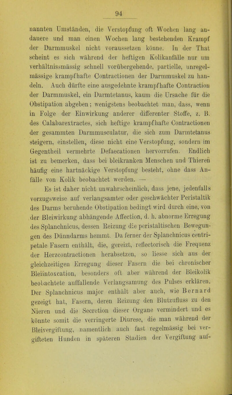nannten Umständen, die Verstopfung oft Wochen lang an- dauere und man einen Wochen lang bestehenden Krampf der Darmmuskel nicht voraussetzeu könne. In der That scheint es sicli während der heftigen Kolikanfälle nur um verhältnissmässig schnell vorübergehende, partielle, unregel- mässige krampfhafte Contractionen der Darmmuskel zu han- deln. Auch dürfte eine ausgedehnte krampfhafte Contraction der Darmmuskel, ein Darmtetanus, kaum die Ursache für die Obstipation abgeben; wenigstens beobachtet mau, dass, wenn in Folge der Einwirkung anderer differenter Stoffe, z. B. des Calabarextractes, sich heftige krampfhafte Contractionen der gesammten Darmmusculatur, die sich zum Danntetanus steigern, einstellen, diese nicht eine Verstopfung, sondern im Gegentheil vermehrte Defaecationen hervorrufen. Endlich ist zu bemerken, dass bei bleikranken Menschen und Thieren häufig eine hartnäckige Verstopfung besteht, ohne dass An- fälle von Kolik beobachtet werden. — Es ist daher nicht unwahrscheinlich, dass jene, jedenfalls vorzugsweise auf verlangsamter oder geschwächter Peristaltik des Darms beruhende Obstipation bedingt wird durch eiue, von der ßleiwirkung abhängende Affection, d. h. abnorme Erregung des Splanchnicus, dessen Reizung die peristaltischen Bewegun- gen des Dünndarms hemmt. Da ferner der Splanchnicus centri- petale Fasern enthält, die, gereizt, reflectorisch die Frequenz der Herzcontractionen herabsetzen, so liesse sich aus der gleichzeitigen Erregung dieser Fasern die bei chronischer Bleiintoxcation, besonders oft aber während der Bleikolik beobachtete auffallende Verlangsamung des Pulses erklären. Der Splanchnicus major enthält aber auch, wie Bernard gezeigt hat, Fasern, deren Heizung den Blutzufluss zu den Nieren und die Secretion dieser Organe vermindert und es könnte somit die verringerte Diurese, die man während der Bleivergiftung, namentlich auch fast regelmässig bei ver- gifteten Hunden in späteren Stadien der Vergiftung aul-