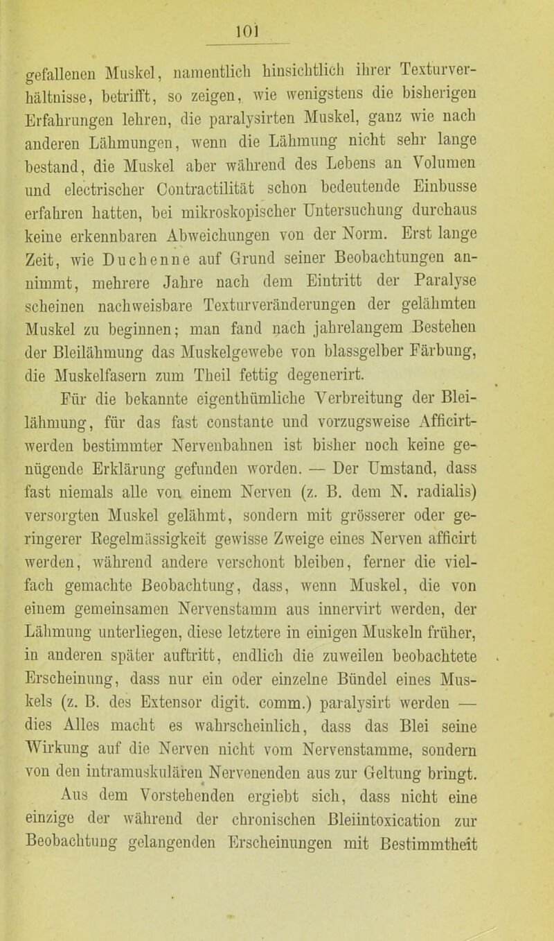gefallenen Muskel, namentlich hinsichtlich ihrer Texturver- hältnisse, betrifft, so zeigen, wie wenigstens die bisherigen Erfahrungen lehren, die paralysirten Muskel, ganz wie nach anderen Lähmungen, wenn die Lähmung nicht sehr lange bestand, die Muskel aber während des Lebens an Volumen und electrischer Contractilität schon bedeutende Einbusse erfahren hatten, bei mikroskopischer Untersuchung durchaus keine erkennbaren Abweichungen von der Norm. Erst lange Zeit, wie Duchenne auf Grund seiner Beobachtungen an- nimmt, mehrere Jahre nach dem Eintritt der Paralyse scheinen nachweisbare Texturveränderungen der gelähmten Muskel zu beginnen; man fand nach jahrelangem Bestehen der Bleilähmung das Muskelgewebe von blassgelber Färbung, die Muskelfasern zum Theil fettig degenerirt. Für die bekannte eigenthümliche Verbreitung der Blei- lähmung, für das fast constante und vorzugsweise Afficirt- werden bestimmter Nervenbahnen ist bisher noch keine ge- nügende Erklärung gefunden worden. — Der Umstand, dass fast niemals alle von einem Nerven (z. B. dem N. radialis) versorgten Muskel gelähmt, sondern mit grösserer oder ge- ringerer Regelmässigkeit gewisse Zweige eines Nerven afficirt werden, während andere verschont bleiben, ferner die viel- fach gemachte Beobachtung, dass, wenn Muskel, die von einem gemeinsamen Nervenstamm aus innervirt werden, der Lähmung unterliegen, diese letztere in einigen Muskeln früher, in anderen später auftritt, endlich die zuweilen beobachtete Erscheinung, dass nur ein oder einzelne Bündel eines Mus- kels (z. B. des Extensor digit. comm.) paralysirt werden — dies Alles macht es wahrscheinlich, dass das Blei seine Wirkung auf die Nerven nicht vom Nervenstamme, sondern von den intramuskulären Nervenenden aus zur Geltung bringt. Aus dem Vorstehenden ergiebt sich, dass nicht eine einzige der während der chronischen Bleiintoxication zur Beobachtung gelangenden Erscheinungen mit Bestimmtheit
