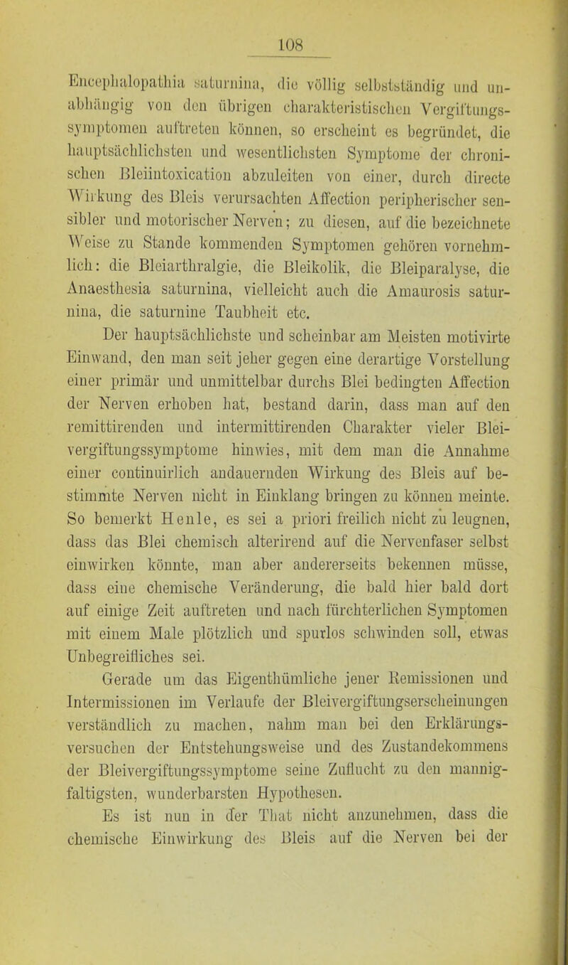 Encephalopathia suturnina, die völlig selbstständig und un- abhängig von den übrigen charakteristischen Vergiftungs- symptomen auftreten können, so erscheint es begründet, die hauptsächlichsten und wesentlichsten Symptome der chroni- schen Bleiintoxication abzuleiten von einer, durch directe Wirkling des Bleis verursachten Affection peripherischer sen- sibler und motorischer Nerven; zu diesen, auf die bezeichnete Weise zu Stande kommenden Symptomen gehören vornehm- lich: die Bleiarthralgie, die Bleikolik, die Bleiparalyse, die Anaesthesia saturnina, vielleicht auch die Amaurosis satur- nina, die saturnine Taubheit etc. Der hauptsächlichste und scheinbar am Meisten motivirte Einwand, den man seit jeher gegen eine derartige Vorstellung einer primär und unmittelbar durchs Blei bedingten Affection der Nerven erhoben hat, bestand darin, dass man auf den remittirenden und intermittirenden Charakter vieler Blei- vergiftungssymptome hin wies, mit dem man die Annahme einer continuirlich andauernden Wirkung des Bleis auf be- stimmte Nerven nicht in Einklang bringen zu können meinte. So bemerkt Henle, es sei a priori freilich nicht zu leugnen, dass das Blei chemisch alterirend auf die Nervenfaser selbst einwirken könnte, man aber andererseits bekennen müsse, dass eine chemische Veränderung, die bald hier bald dort auf einige Zeit auftreten und nach fürchterlichen Symptomen mit einem Male plötzlich und spurlos schwinden soll, etwas Unbegreifliches sei. Gerade um das Eigentümliche jener Remissionen und Intermissionen im Verlaufe der Bleivergiftungserscheinungen verständlich zu machen, nahm man bei den Erklärungs- versuchen der Entstehiingsweise und des Zustandekommens der Bleivergiftungssymptome seine Zuflucht zu den mannig- faltigsten, wunderbarsten Hypothesen. Es ist nun in der That nicht anzunehmen, dass die chemische Einwirkung des Bleis auf die Nerven bei der