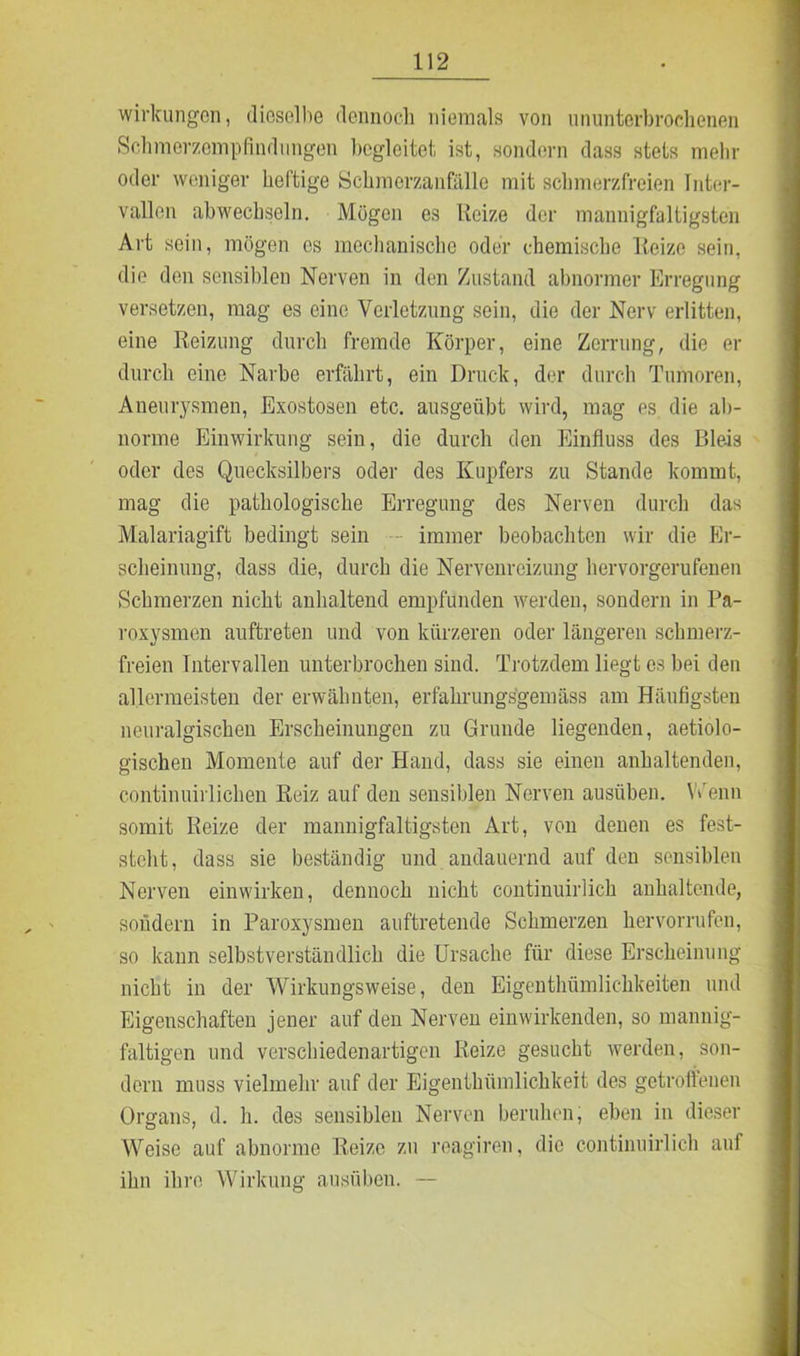 Wirkungen, dieselbe dennoch niemals von ununterbrochenen Schmerzempflndungen begleitet ist, sondern dass stets mehr oder weniger heftige Schmerzanfälle mit schmerzfreien Inter- vallen abwechseln. Mögen es Reize der mannigfaltigsten Art sein, mögen es mechanische oder chemische Reize sein, die den sensiblen Nerven in den Zustand abnormer Erregung versetzen, mag es eine Verletzung sein, die der Nerv erlitten, eine Reizung durch fremde Körper, eine Zerrung, die er durch eine Narbe erfährt, ein Druck, der durch Tumoren, Aneurysmen, Exostosen etc. ausgeübt wird, mag es die ab- norme Einwirkung sein, die durch den Einfluss des Bleis oder des Quecksilbers oder des Kupfers zu Stande kommt, mag die pathologische Erregung des Nerven durch das Malariagift bedingt sein - immer beobachten wir die Er- scheinung, dass die, durch die Nervenreizung hervorgerufenen Schmerzen nicht anhaltend empfunden werden, sondern in Pa- roxysmen auftreten und von kürzeren oder längeren schmerz- freien Intervallen unterbrochen sind. Trotzdem liegt es bei den allermeisten der erwähnten, erfahrungsgemäss am Häufigsten neuralgischen Erscheinungen zu Grunde liegenden, aetiolo- gischen Momente auf der Hand, dass sie einen anhaltenden, continuirlichen Reiz auf den sensiblen Nerven ausüben. Wenn somit Reize der mannigfaltigsten Art, von denen es fest- steht , dass sie beständig und andauernd auf den sensiblen Nerven einwirken, dennoch nicht continuirlich anhaltende, sondern in Paroxysmen auftretende Schmerzen hervorrufen, so kann selbstverständlich die Ursache für diese Erscheinung nicht in der Wirkungsweise, den Eigenthümlichkeiten und Eigenschaften jener auf den Nerven einwirkenden, so mannig- faltigen und verschiedenartigen Reize gesucht werden, son- dern muss vielmehr auf der Eigenthümlichkeit des getroffenen Organs, d. h. des sensiblen Nerven beruhen, eben in dieser Weise auf abnorme Reize zu reagiren, die continuirlich auf ihn ihre Wirkung ausüben. —