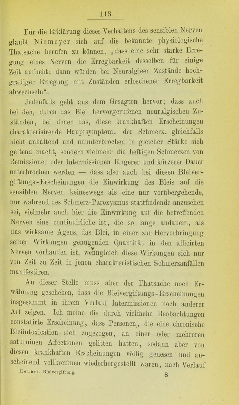 Für die Erklärung dieses Verhaltens des sensiblen Nerven glaubt Niemeyer sich auf die bekannte physiologische Thatsache berufen zu können, „dass eine sehr starke Erre- gung eines Nerven die Erregbarkeit desselben für einige Zeit auf hebt; dann würden bei Neuralgieen Zustände hoch- gradiger Erregung mit Zuständen erloschener Erregbarkeit ab wechseln“. Jedenfalls geht aus dem Gesagten hervor, dass auch bei den, durch das Blei hervorgerufenen neuralgischen Zu- ständen, bei denen das, diese krankhaften Erscheinungen charakterisirende Hauptsymptom, der Schmerz, gleichfalls nicht anhaltend und ununterbrochen in gleicher Stärke sich geltend macht, sondern vielmehr die heftigen Schmerzen von Remissionen oder Intermissionen längerer und kürzerer Dauer unterbrochen werden — dass also auch bei diesen Bleiver- giftungs-Erscheinungen die Einwirkung des Bleis auf die sensiblen Nerven keineswegs als eine nur vorübergehende, nur während des Schmerz-Paroxysmus stattfindende anzusehen sei, vielmehr auch hier die Einwirkung auf die betreffenden Nerven eine continuirliche ist, die so lange andauert, als das wirksame Agens, das Blei, in einer zur Hervorbringung seiner Wirkungen genügenden Quantität in den afficirten u Nerven vorhanden ist, wenngleich diese Wirkungen sich nur von Zeit zu Zeit in jenen charakteristischen Schmerzanfällen manifestiren. An dieser Stelle muss aber der Thatsache noch Er- wähnung geschehen, dass die Bleivergiftungs - Erscheinungen insgesammt in ihrem Verlauf lntermissionen noch anderer Art zeigen. Ich meine die durch vielfache Beobachtungen constatirte Erscheinung, dass Personen, die eine chronische Bleiintoxication sich zugezogen, an einer oder mehreren saturninen Aft'ectiouen gelitten hatten, sodann aber von diesen krankhaften Erscheinungen völlig genesen und an- scheinend vollkommen wiederhergestellt waren, nach Verlauf He übel, Bleivergiftung. ^