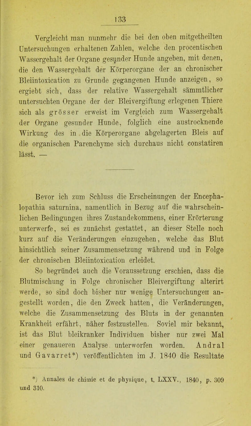 Vergleicht man nunmehr die bei den oben mitgetheilten Untersuchungen erhaltenen Zahlen, welche den procentischen Wassergehalt der Organe gesunder Hunde angeben, mit denen, die den Wassergehalt der Körperorgane der an chronischer Bleiintoxication zu Grunde gegangenen Hunde anzeigen, so ergiebt sich, dass der relative Wassergehalt sämmtlicher untersuchten Organe der der Bleivergiftung erlegenen Thiere sich als grösser erweist im Vergleich zum Wassergehalt der Organe gesunder Hunde, folglich eine austrocknende Wirkung des in die Körperorgane abgelagerten Bleis auf die organischen Parenchyme sich durchaus nicht constatiren lässt. — Bevor ich zum Schluss die Erscheinungen der Encepha- lopathia saturnina, namentlich in Bezug auf die wahrschein- lichen Bedingungen ihres Zustandekommens, einer Erörterung unterwerfe, sei es zunächst gestattet, an dieser Stelle noch kurz auf die Veränderungen einzugehen, welche das Blut hinsichtlich seiner Zusammensetzung während und in Folge der chronischen Bleiintoxication erleidet. So begründet auch die Voraussetzung erschien, dass die Blutmischung in Folge chronischer Bleivergiftung alterirt werde, so sind doch bisher nur wenige Untersuchungen an- gestellt worden, die den Zweck hatten, die Veränderungen, welche die Zusammensetzung des Bluts in der genannten Krankheit erfährt, näher festzustellen. Soviel mir bekannt, ist das Blut bleikranker Individuen bisher nur zwei Mal einer genaueren Analyse unterworfen worden. Andral und Gavarret*) verölfentlichten im J. 1840 die Resultate *') Annales de chirnie et de physique, t. LXXV., 1840, p. 309 und 310.