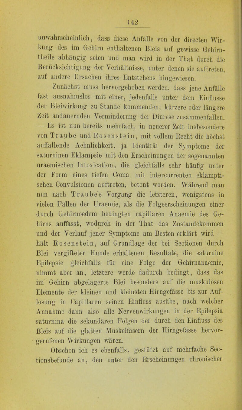 unwahisclieinlich, dass diese Anfälle von der directen Wir- kung des im Gehirn enthaltenen Bleis auf gewisse Gehirn- tlieile abhängig seien und man wird in der That durch die Berücksichtigung der Verhältnisse, unter denen sie auftreten, auf andere Ursachen ihres Entstehens hingewiesen. Zunächst muss hervorgehoben werden, dass jene Anfälle fast ausnahmslos mit einer, jedenfalls unter dem Einflüsse der Blei Wirkung zu Stande kommenden, kürzere oder längere Zeit andauernden Verminderung der Diurese zusammenfallen. — Es ist nun bereits mehrfach, in neuerer Zeit insbesondere von Traube und Rosen st ein, mit vollem Recht die büchst auffallende Aehnlichkeit, ja Identität der Symptome der saturninen Eklampsie mit den Erscheinungen der sogenannten uraemischen Intoxication, die gleichfalls sehr häufig unter der Eorm eines tiefen Coma mit intercurrenten eklampti- schen Convulsionen auftreten, betont worden. Während man nun nach Traube’s Vorgang die letzteren, wenigstens in vielen Fällen der Uraemie, als die Folgeerscheinungen einer durch Gehirnoedem bedingten capillären Anaemie des Ge- hirns auffasst, wodurch in der That das Zustandekommen und der Verlauf jener Symptome am Besten erklärt wird hält Rosenstein, auf Grundlage der bei Sectionen durch Blei vergifteter Hunde erhaltenen Resultate, die saturnine Epilepsie gleichfalls für eine Folge der Gehirnanaemie, nimmt aber an, letztere werde dadurch bedingt, dass das im Gehirn abgelagerte Blei besonders auf die muskulösen Elemente der kleinen und kleinsten Hirngefässe bis zur Auf- lösung in Capillaren seinen Einfluss ausübe, nach welcher Annahme dann also alle Nervenwirkungen in der Epilepsia saturnina die sekundären Folgen der durch den Einfluss des Bleis auf die glatten Muskelfasern der Hirngefässe hervor- gerufenen Wirkungen wären. Obschon ich es ebenfalls, gestützt auf mehrfache Sec- tionsbefunde an, den unter den Erscheinungen chronischer