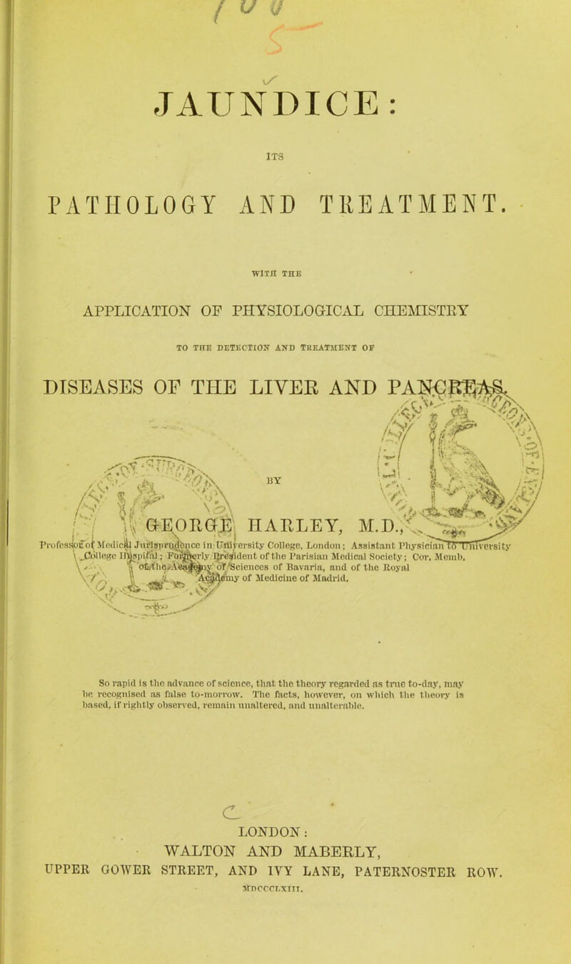 JAUNDICE: ITS PATHOLOGY AND TREATMENT. WITH THE APPLICATION OP PHYSIOLOGICAL CHEMISTRY TO THE DETECTION AND TREATMENT OF DISEASES OF THE LIVER AND PAN^ITft^ /40k jS \i/ ft ^5. \<P Ak hV «3h >0. vfy, kr s'A <•. * • ■»/. Vr- /0.-1 ;’/A /v $ , v\ •7 V, GE BY ~4>. (!• A ^ I i V' iff%# GEORGE HARLEY, ,v#„ ■ Professlouot Medical Jurlsprudtmce in University College, London; Assistant Physician[f> u Diversity ‘ laid \ ^College IlBspuSai; Formerly l}r<Jsidont of the Parisian Medical Society; Cor. Memb. \ . H 1 c\f nnnno nf Uni’nmti nnrl nf 41m T>mini Vv nj of'Sciences of Bavaria, and of tlic Royal .cjffyeiny of Medicine of Madrid, So rapid is the advance of science, that the theory regarded as time to-day, may he recognised as false to-morrow. The facts, however, on which the theory is based, if rightly observed, remain unaltered, and unalterable. c LONDON: WALTON AND MABERLY, UPPER GOWER STREET, AND IVY LANE, PATERNOSTER ROW. JfnCCCEXIIT.