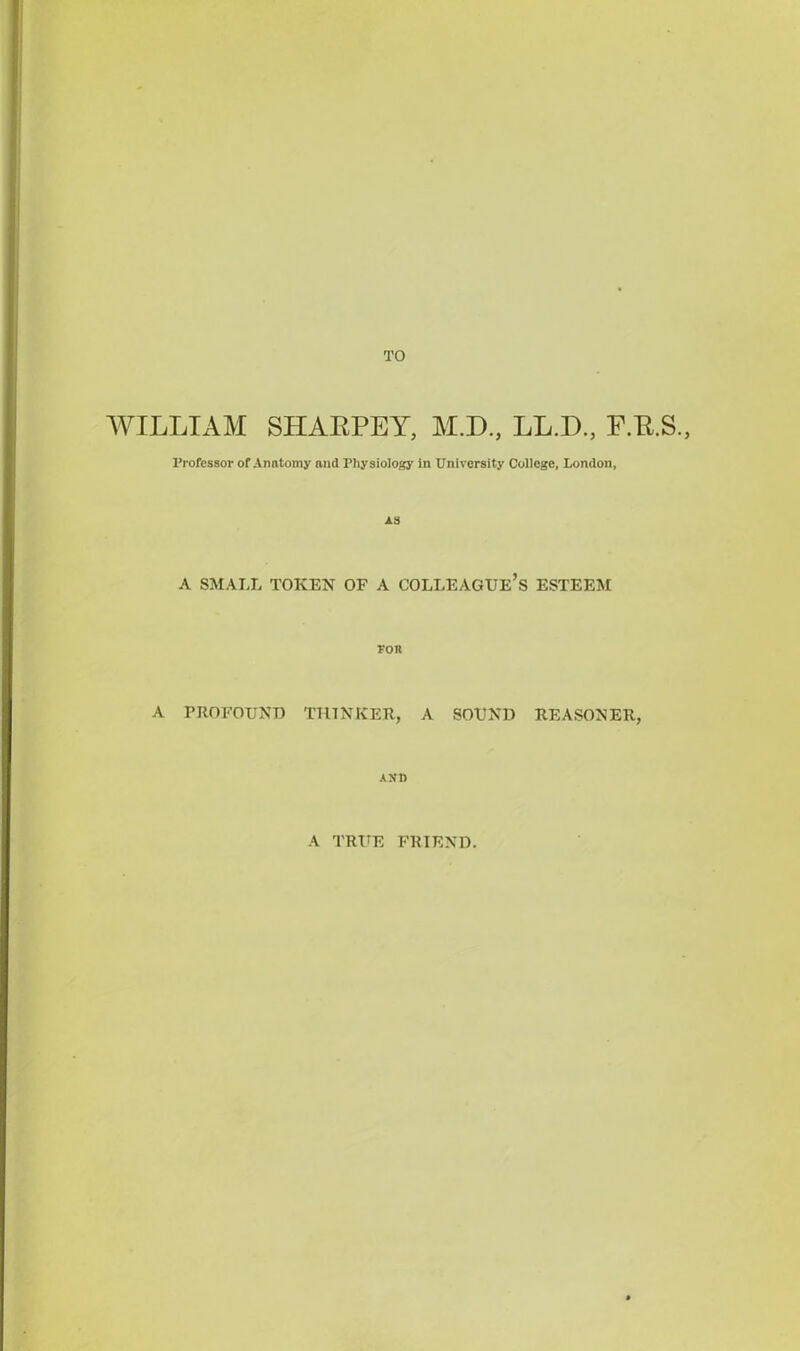 TO WILLIAM SHAKPEY, M.D., LL.D., F.P.S., Professor of Anatomy and Physiology in University College, London, AS A SMALL TOKEN OF A COLLEAGUE’S ESTEEM FOR A PROFOUND THINKER, A SOUND REASONER, AND A TRUE FRIEND.