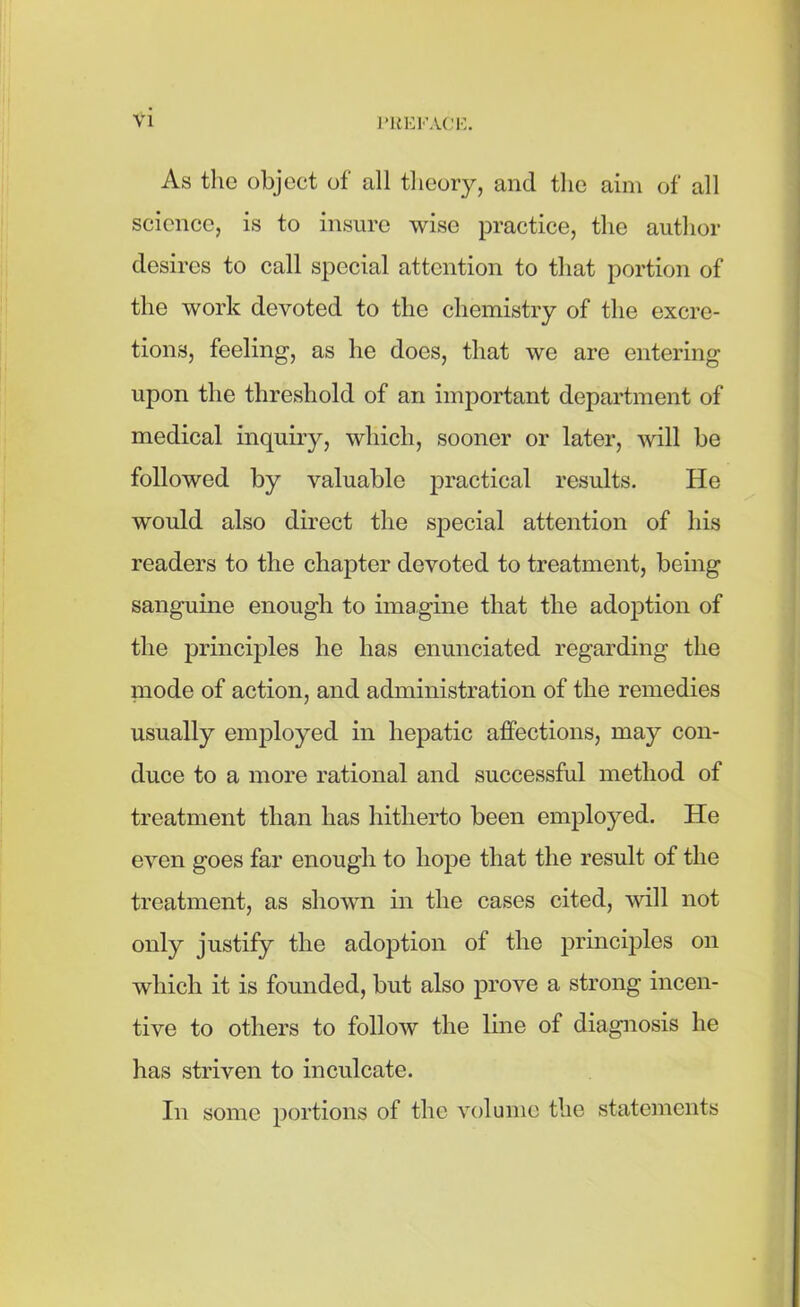 As the object of all theory, and the aim of all science, is to insure wise practice, the author desires to call special attention to that portion of the work devoted to the chemistry of the excre- tions, feeling, as he does, that we are entering upon the threshold of an important department of medical inquiry, which, sooner or later, will be followed by valuable practical results. He would also direct the special attention of his readers to the chapter devoted to treatment, being sanguine enough to imagine that the adoption of the principles he has enunciated regarding the mode of action, and administration of the remedies usually employed in hepatic affections, may con- duce to a more rational and successful method of treatment than has hitherto been employed. He even goes far enough to hope that the result of the treatment, as shown in the cases cited, will not only justify the adoption of the principles on which it is founded, but also prove a strong incen- tive to others to follow the line of diagnosis he has striven to inculcate. In some portions of the volume the statements