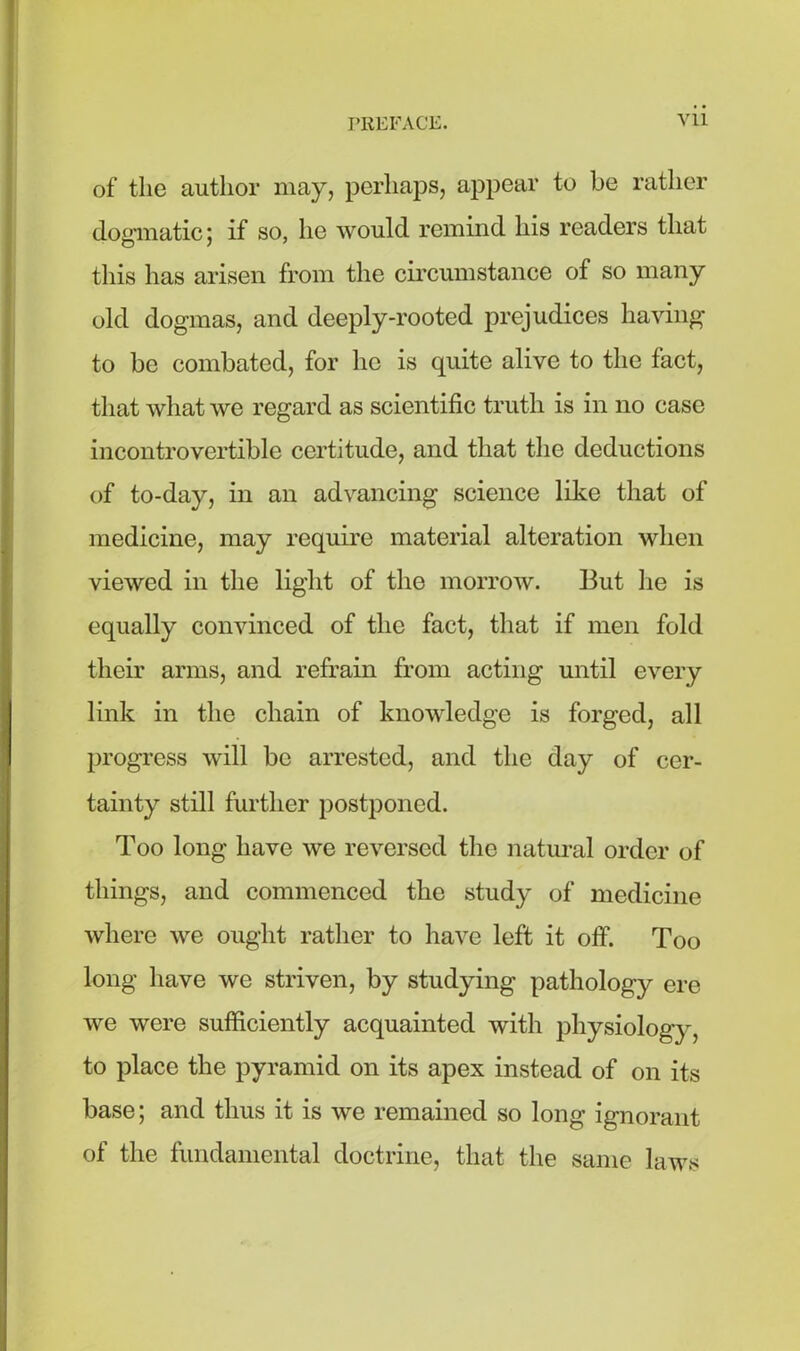 of the author may, perhaps, appear to be rather dogmatic; if so, he would remind his readers that this has arisen from the circumstance of so many old dogmas, and deeply-rooted prejudices having to be combated, for lie is quite alive to the fact, that what we regard as scientific truth is in no case incontrovertible certitude, and that the deductions of to-day, in an advancing science like that of medicine, may require material alteration when viewed in the light of the morrow. But lie is equally convinced of the fact, that if men fold their arms, and refrain from acting until every link in the chain of knowledge is forged, all progress will be arrested, and the day of cer- tainty still further postponed. Too long have we reversed the natural order of things, and commenced the study of medicine where we ought rather to have left it off. Too long have we striven, by studying pathology ere we were sufficiently acquainted with physiology, to place the pyramid on its apex instead of on its base; and thus it is we remained so long ignorant of the fundamental doctrine, that the same laws