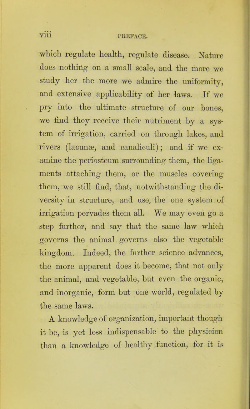 which regulate health, regulate disease. Nature does nothing on a small scale, and the more we study her the more we admire the uniformity, and extensive applicability of her laws. If we pry into the ultimate structure of our bones, we find they receive their nutriment by a sys- tem of irrigation, carried on through lakes, and rivers (lacunae, and canaliculi); and if we ex- amine the periosteum surrounding them, the liga- ments attaching them, or the muscles covering them, we still find, that, notwithstanding the di- versity in structure, and use, the one system of irrigation pervades them all. We may even go a step further, and say that the same law which governs the animal governs also the vegetable kingdom. Indeed, the further science advances, the more apparent does it become, that not only the animal, and vegetable, but even the organic, and inorganic, form but one world, regulated by the same laws. A knowledge of organization, important though it be, is yet less indispensable to the physician than a knowledge of healthy function, for it is