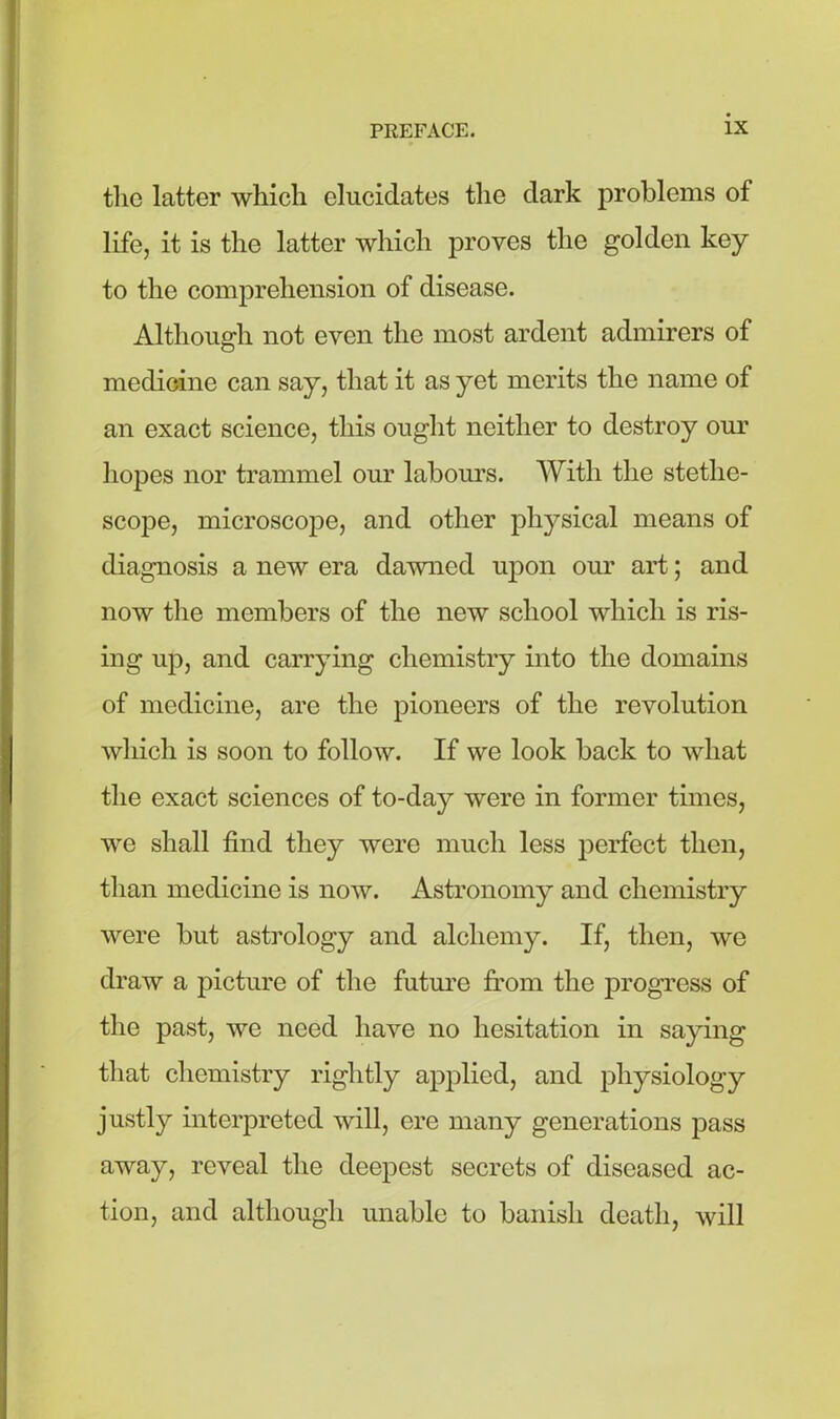 the latter which elucidates the dark problems of life, it is the latter which proves the golden key to the comprehension of disease. Although not even the most ardent admirers of medicine can say, that it as yet merits the name of an exact science, this ought neither to destroy our hopes nor trammel our labours. With the stetlie- scope, microscope, and other physical means of diagnosis a new era dawned upon our art; and now the members of the new school which is ris- ing up, and carrying chemistry into the domains of medicine, are the pioneers of the revolution which is soon to follow. If we look back to what the exact sciences of to-day were in former times, we shall find they were much less perfect then, than medicine is now. Astronomy and chemistry were but astrology and alchemy. If, then, we draw a picture of the future from the progress of the past, we need have no hesitation in saying that chemistry rightly applied, and physiology justly interpreted will, ere many generations pass away, reveal the deepest secrets of diseased ac- tion, and although unable to banish death, will