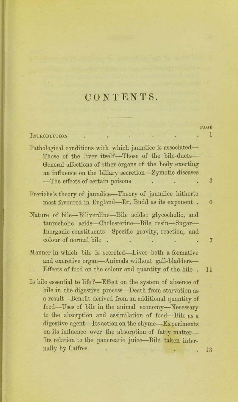 CONTENTS. PAGE Introduction . . . . . . 1 Pathological conditions with which jaundice is associated— Those of the liver itself—Those of the bile-ducts— General affections of other organs of the body exerting an influence on the biliary secretion—Zymotic diseases —The effects of certain poisons . . .3 P rerich s’s theory of jaundice—Theory of jaundice hitherto most favoured in England—Dr. Budd as its exponent . 6 Nature of bile—Biliverdine—Bile acids; glycocholie, and taurocholic acids—Cholesterine—Bile resin—Sugar— Inorganic constituents—Specific gravity, reaction, and colour of normal bile . . . . .7 Manner in which bile is secreted—Liver both a formative and excretive organ—Animals without gall-bladders— Effects of food on the colour and quantity of the bile . 11 Is bile essential to life ?—Effect on the system of absence of bile in the digestive process—Death from starvation as a result—Benefit derived from an additional quantity of food—Uses of bile in the animal economy—Necessary to the absorption and assimilation of food—Bile as a digestive agent—Its action on the chyme—Experiments on its influence over the absorption of fatty matter— Its relation to the pancreatic juice—Bile taken inter- nally by Caffres . . . .13