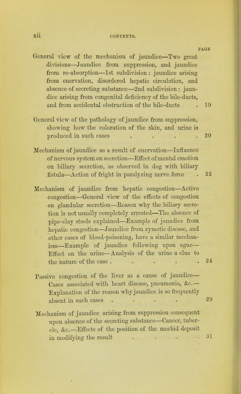 PAGE General view of the mechanism of jaundice—Two great divisions—Jaundice from suppression, and jaundice from re-absorption—1st subdivision: jaundice arising from enervation, disordered hepatic circulation, and absence of secreting substance—2nd subdivision: jaun- dice arising from congenital deficiency of the bile-ducts, and from accidental obstruction of the bile-ducts . 19 General view of the pathology of jaundice from suppression, showing how the coloration of the skin, and urine is produced in such cases . . . .20 Mechanism of jaundice as a result of enervation—Influence of nervous system on secretion—Effect of mental emotion on biliary secretion, as observed in dog with biliary fistula—Action of fright in paralyzing nerve force . 22 Mechanism of jaundice from hepatic congestion—Active congestion—General view of the effects of congestion on glandular secretion—Reason why the biliary secre- tion is not usually completely arrested—The absence of pipe-clay stools explained—Example of jaundice from hepatic congestion—Jaundice from zymotic disease, and other cases of blood-poisoning, have a similar mechan- ism—Example of jaundice following upon ague— Effect on the urine—Analysis of the urine a clue to the nature of the case . . . . .24 Passive congestion of the liver as a cause of jaundice— Cases associated with heart disease, pneumonia, &c.— Explanation of the reason why jaundice is so frequently absent in such cases . . . . 29 Mechanism of jaundice arising from suppression consequent upon absence of the secreting substance—Cancer, tuber- cle, &c.—Effects of the position of the morbid deposit in modifying the result . . • .31