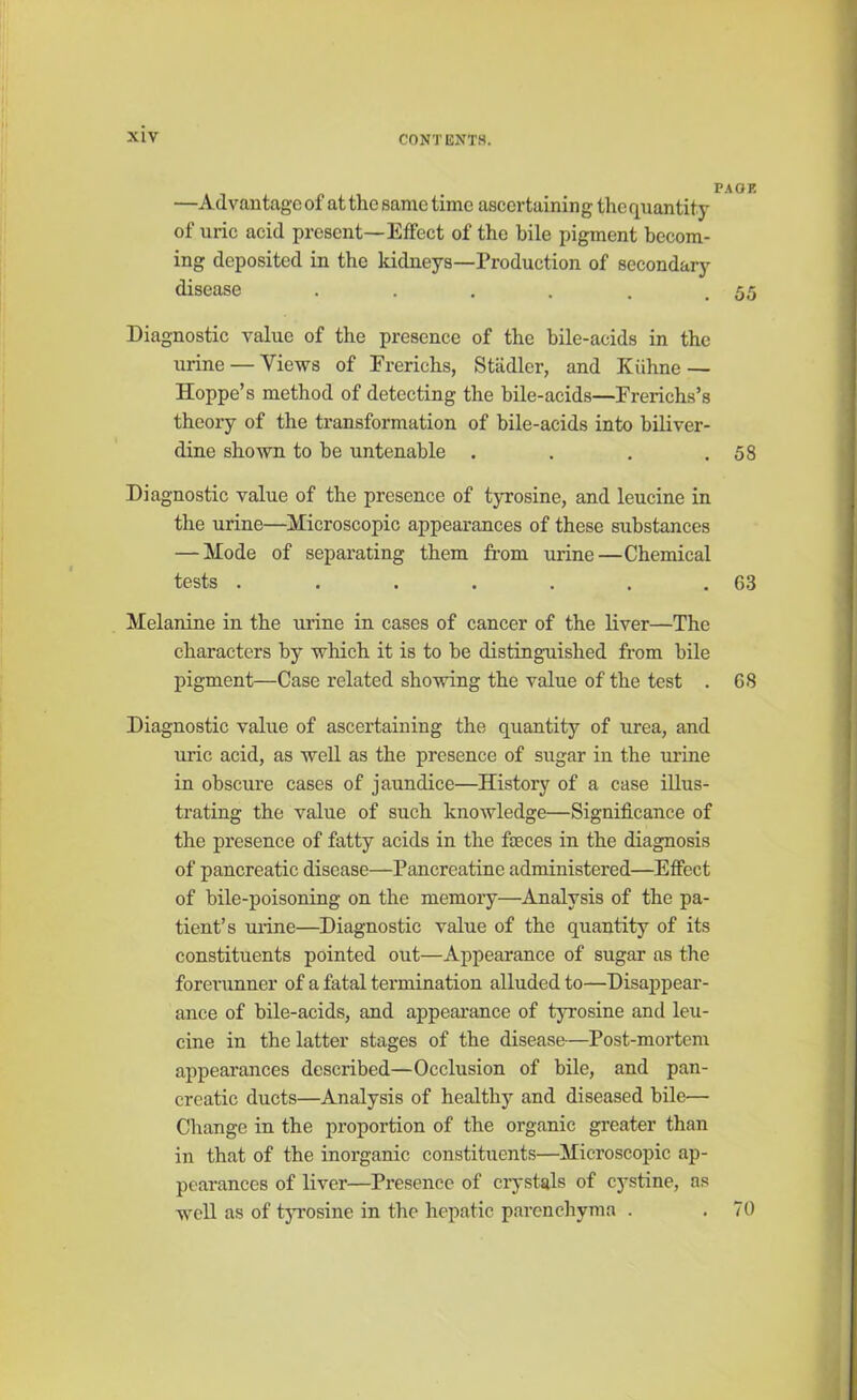 —Advantage of at the same time ascertaining the quantity of uric acid present—Effect of the bile pigment becom- ing deposited in the kidneys—Production of secondary disease . . . . . .55 Diagnostic value of the presence of the bile-acids in the urine — Views of Frerichs, Stiidlcr, and Kiihne — Hoppe’s method of detecting the bile-acids—Ererichs’s theory of the transformation of bile-acids into biliver- dine shown to be untenable . . . .58 Diagnostic value of the presence of tyrosine, and leucine in the urine—Microscopic appearances of these substances — Mode of separating them from urine—Chemical tests . . . . . . .63 Melanine in the urine in cases of cancer of the liver—The characters by which it is to be distinguished from bile pigment—Case related showing the value of the test . 68 Diagnostic value of ascertaining the quantity of urea, and uric acid, as well as the presence of sugar in the urine in obscure cases of jaundice—History of a case illus- trating the value of such knowledge—Significance of the presence of fatty acids in the faeces in the diagnosis of pancreatic disease—Pancreatine administered—Effect of bile-poisoning on the memory—Analysis of the pa- tient’s urine—Diagnostic value of the quantity of its constituents pointed out—Appearance of sugar as the forerunner of a fatal termination alluded to—Disappear- ance of bile-acids, and appearance of tyrosine and leu- cine in the latter stages of the disease—Post-mortem appearances described—Occlusion of bile, and pan- creatic ducts—Analysis of healthy and diseased bile— Change in the proportion of the organic greater than in that of the inorganic constituents—Microscopic ap- pearances of liver—Presence of crystals of cystine, as well as of tyrosine in the hepatic parenchyma . .70