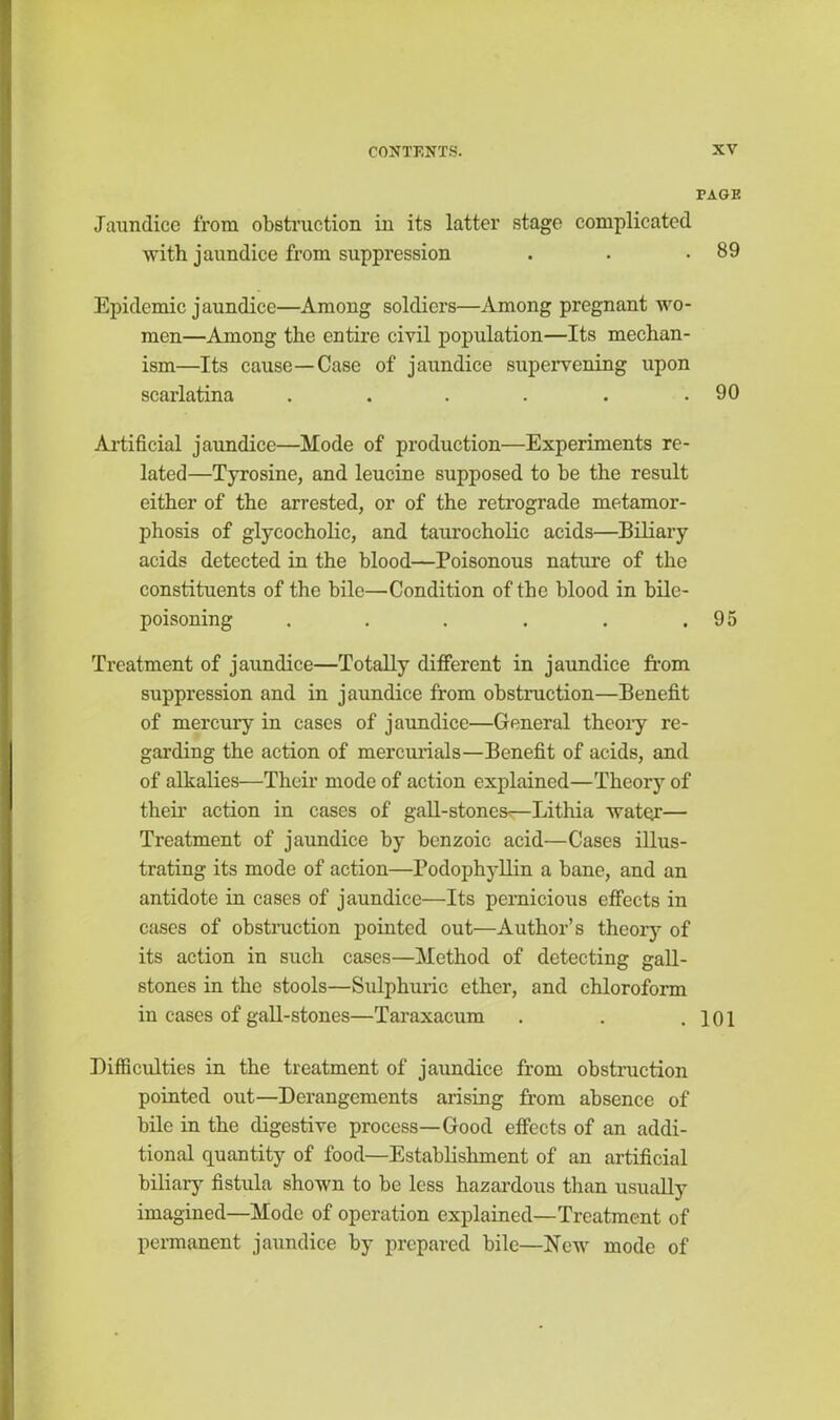 PAGE Jaundice from obstruction in its latter stage complicated with jaundice from suppression . . .89 Epidemic jaundice—Among soldiers—Among pregnant wo- men—Among the entire civil population—Its mechan- ism—Its cause—Case of jaundice supervening upon scarlatina . . . . . .90 Artificial jaundice—Mode of production—Experiments re- lated—Tyrosine, and leucine supposed to be the result either of the arrested, or of the retrograde metamor- phosis of glycocholic, and taurocholic acids—Biliary acids detected in the blood—Poisonous nature of the constituents of the bile—Condition of the blood in bile- poisoning . . . . . .95 Treatment of jaundice—Totally different in jaundice from suppression and in jaundice from obstruction—Benefit of mercury in cases of jaundice—General theoiy re- garding the action of mercurials—Benefit of acids, and of alkalies—Their mode of action explained—Theory of their action in cases of gall-stones—Lithia water— Treatment of jaundice by benzoic acid—Cases illus- trating its mode of action—Podophyllin a bane, and an antidote in cases of jaundice—Its pernicious effects in cases of obstruction pointed out—Author’s theory of its action in such cases—Method of detecting gall- stones in the stools—Sulphuric ether, and chloroform in cases of gall-stones—Taraxacum . . .101 Difficulties in the treatment of jaundice from obstruction pointed out—Derangements arising from absence of bile in the digestive process—Good effects of an addi- tional quantity of food—Establishment of an artificial biliary fistula shown to be less hazardous than usually imagined—Mode of operation explained—Treatment of permanent jaundice by prepared bile—New mode of