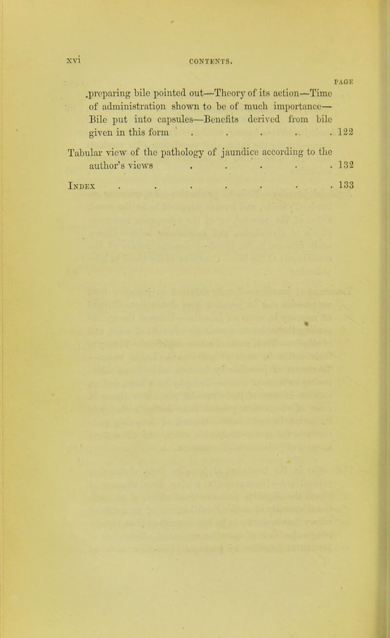 .preparing bile pointed out—Theory of its action—Time of administration shown to be of much importance— Bile put into capsules—Benefits derived from bile given in this form . Tabular view of the pathology of jaundice according to the author’s views . ... . Index ....... PAGE 122 132 133