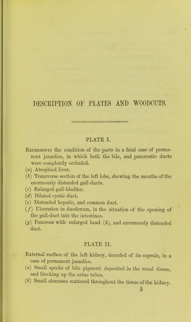 DESCRIPTION OF PLATES AND WOODCUTS. PLATE I. Represents the condition of the parts in a fatal case of perma- nent jaundice, in which both the bile, and pancreatic ducts were completely occluded. (a) Atrophied liver. (b) Transverse section of the left lobe, showing the mouths of the enormously distended gall-ducts. (c) Enlarged gall-bladder. (d) Dilated cystic duct. (e) Distended hepatic, and common duct. (/) Ulceration in duodenum, in the situation of the opening of the gall-duct into the intestines. (y) Pancreas with enlarged head ([h), and enormously distended duct. PLATE II. External surface of the left kidney, denuded of its capsule, in a case of permanent jaundice. (a) Small specks of bile pigment deposited in the renal tissue, and blocking up the urine tubes. (b) Small abscesses scattered throughout the tissue of the kidney. b