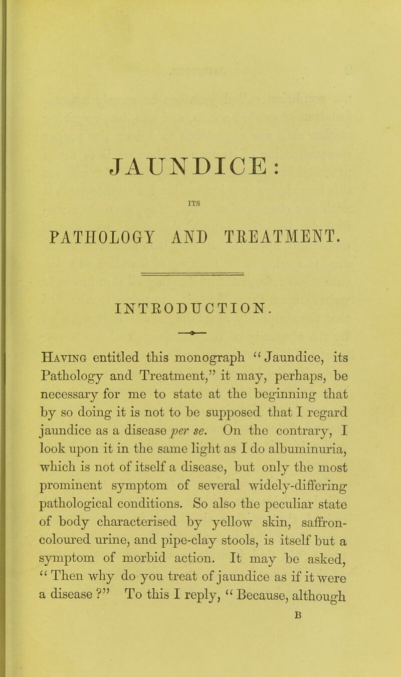 JAUNDICE : ITS PATHOLOGY AND TREATMENT. INTRODUCTION. Haying entitled this monograph u Jaundice, its Pathology and Treatment,” it may, perhaps, be necessary for me to state at the beginning that by so doing it is not to be supposed that I regard jaundice as a disease se. On the contrary, I look upon it in the same light as I do albuminuria, which is not of itself a disease, but only the most prominent symptom of several widely-differing pathological conditions. So also the peculiar state of body characterised by yellow skin, saffron- coloured urine, and pipe-clay stools, is itself but a symptom of morbid action. It may be asked, “ Then why do you treat of jaundice as if it were a disease ?” To this I reply, “ Because, although