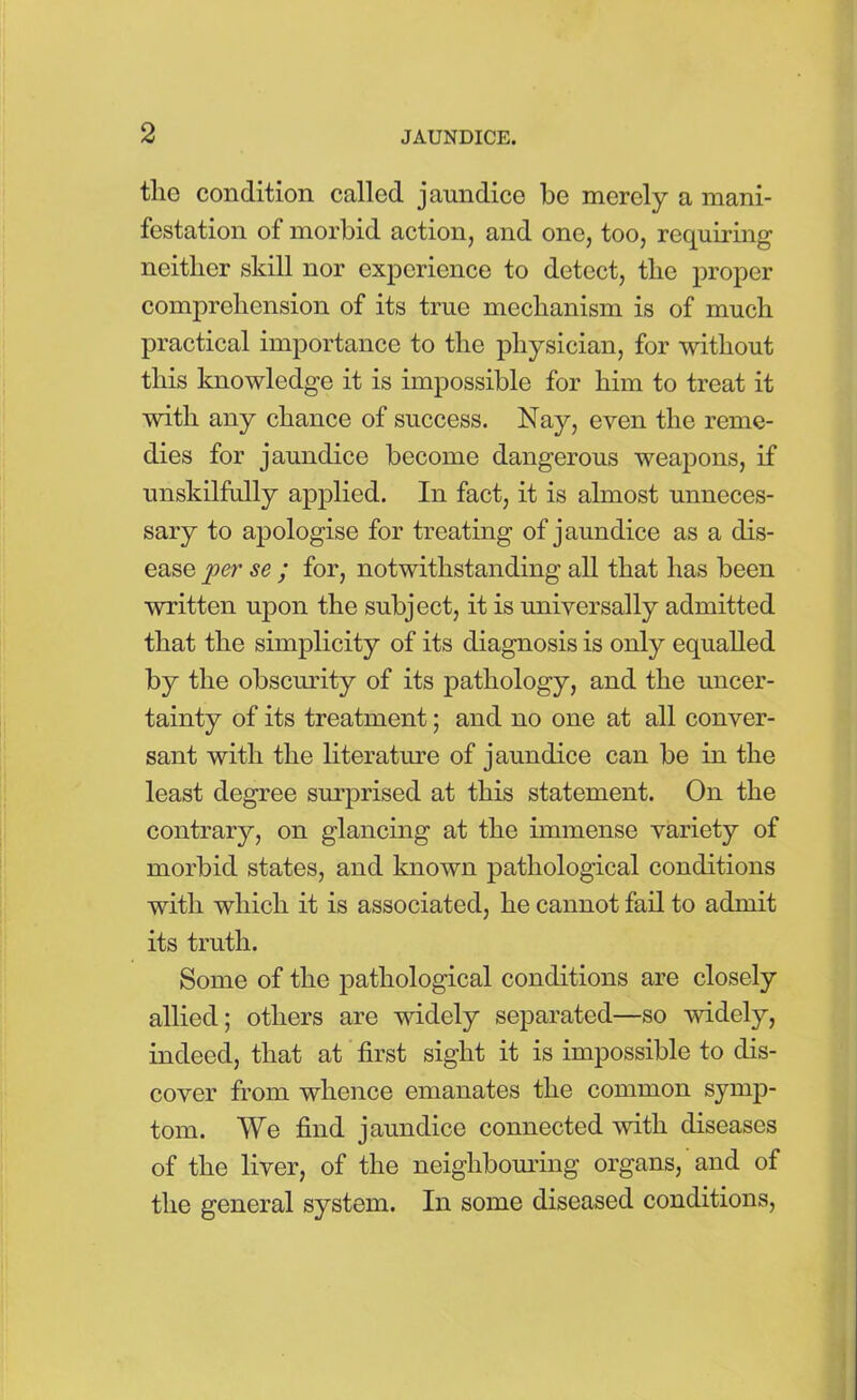 the condition called jaundice be merely a mani- festation of morbid action, and one, too, requiring neither skill nor experience to detect, the proper comprehension of its true mechanism is of much practical importance to the physician, for without this knowledge it is impossible for him to treat it with any chance of success. Nay, even the reme- dies for jaundice become dangerous weapons, if unskilfully applied. In fact, it is almost unneces- sary to apologise for treating of jaundice as a dis- ease per se ; for, notwithstanding all that has been written upon the subject, it is universally admitted that the simplicity of its diagnosis is only equalled by the obscurity of its pathology, and the uncer- tainty of its treatment; and no one at all conver- sant with the literature of jaundice can be in the least degree surprised at this statement. On the contrary, on glancing at the immense variety of morbid states, and known pathological conditions with which it is associated, he cannot fail to admit its truth. Some of the pathological conditions are closely allied; others are widely separated—so widely, indeed, that at first sight it is impossible to dis- cover from whence emanates the common symp- tom. We find jaundice connected with diseases of the liver, of the neighbouring organs, and of the general system. In some diseased conditions,