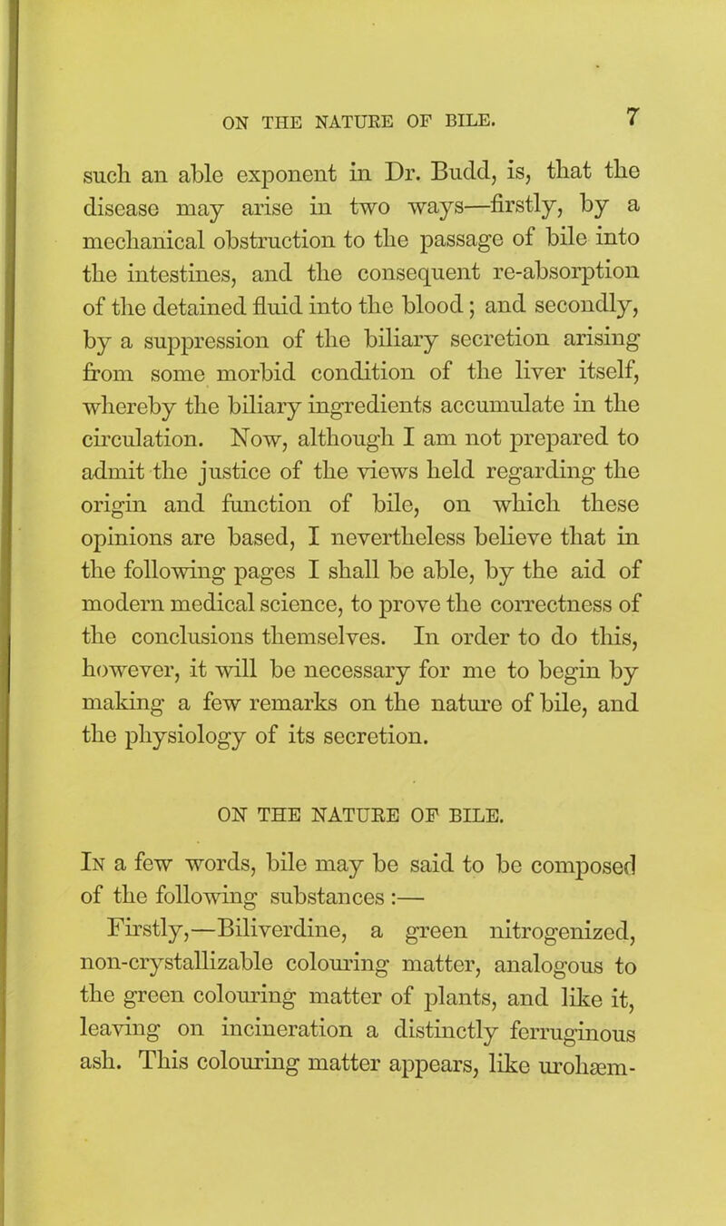 such an able exponent in Dr. Budd, is, that the disease may arise in two ways—firstly, by a mechanical obstruction to the passage of bile into the intestines, and the consequent re-absorption of the detained fluid into the blood; and secondly, by a suppression of the biliary secretion arising from some morbid condition of the liver itself, whereby the biliary ingredients accumulate in the circulation. Now, although I am not prepared to admit the justice of the views held regarding the origin and function of bile, on which these opinions are based, I nevertheless believe that in the following pages I shall be able, by the aid of modern medical science, to prove the correctness of the conclusions themselves. In order to do this, however, it will be necessary for me to begin by making a few remarks on the nature of bile, and the physiology of its secretion. ON THE NATURE OF BILE. In a few words, bile may be said to be composed of the following substances :— Firstly,—Biliverdine, a green nitrogenized, non-crystallizable colouring matter, analogous to the green colouring matter of plants, and like it, leaving on incineration a distinctly ferruginous ash. This colouring matter appears, like urohsem-