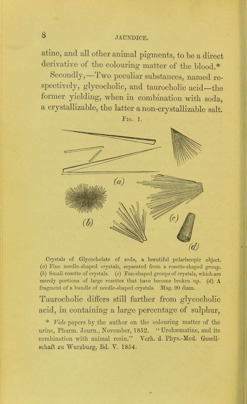 JAUNDICE. atine, and all other animal pigments, to be a direct derivative of the colouring matter of the blood.* Secondly,—Two peculiar substances, named re- spectively, glycocholic, and taurocholic acid—the former yielding, when in combination with soda, a crystallizable, the latter a non-crystallizable salt. Fig. 1. Crystals of Olycoeholate of soda, a beautiful polariscopic object. (a) Fine needle-shaped crystals, separated from a rosette-shaped group. (J) Small rosette of crystals, (c) Fan-shaped groups of crystals, which are merely portions of large rosettes that have become broken up. (d) A fragment of a bundle of needle-shaped crystals. Mag. 90 cliam. Taurocholic differs still further from glycocholic acid, in containing a large percentage of sulphur, Vide papers by the author on the colouring matter of the urine, Pharm. Journ., November, 1852. “ Urohfematine, and its combination with animal resin.” Verh. d. Phys.-Med. Gesell- schaft zu Wurzburg, Bd. V. 1854.