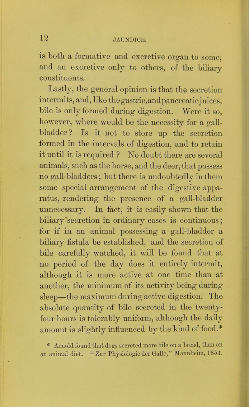 is both a formative and excretive organ to some, and an excretive only to others, of the biliary constituents. Lastly, the general opinion is that the secretion intermits, and, like the gastric,andpancreaticjuices, bile is only formed during digestion. Were it so, however, where would be the necessity for a gall- bladder ? Is it not to store up the secretion formed in the intervals of digestion, and to retain it until it is required ? No doubt there are several animals, such as the horse, and the deer, that possess no gall-bladders; but there is undoubtedly in them some special arrangement of the digestive appa- ratus, rendering the presence of a gall-bladder unnecessary. In fact, it is easily shown that the biliary‘secretion in ordinary cases is continuous; for if in an animal possessing a gall-bladder a biliary fistula be established, and the secretion of bile carefully watched, it will be found that at no period of the day does it entirely intermit, although it is more active at one time than at another, the minimum of its activity being during sleep—the maximum during active digestion. The absolute quantity of bile secreted in the twenty- four horns is tolerably uniform, although the daily amount is slightly influenced by the kind of food.* * Arnold found that dogs secreted more bile on a bread, than on an animal diet. “ Zur Physiologie der Galle, ” Mannheim, 1854.