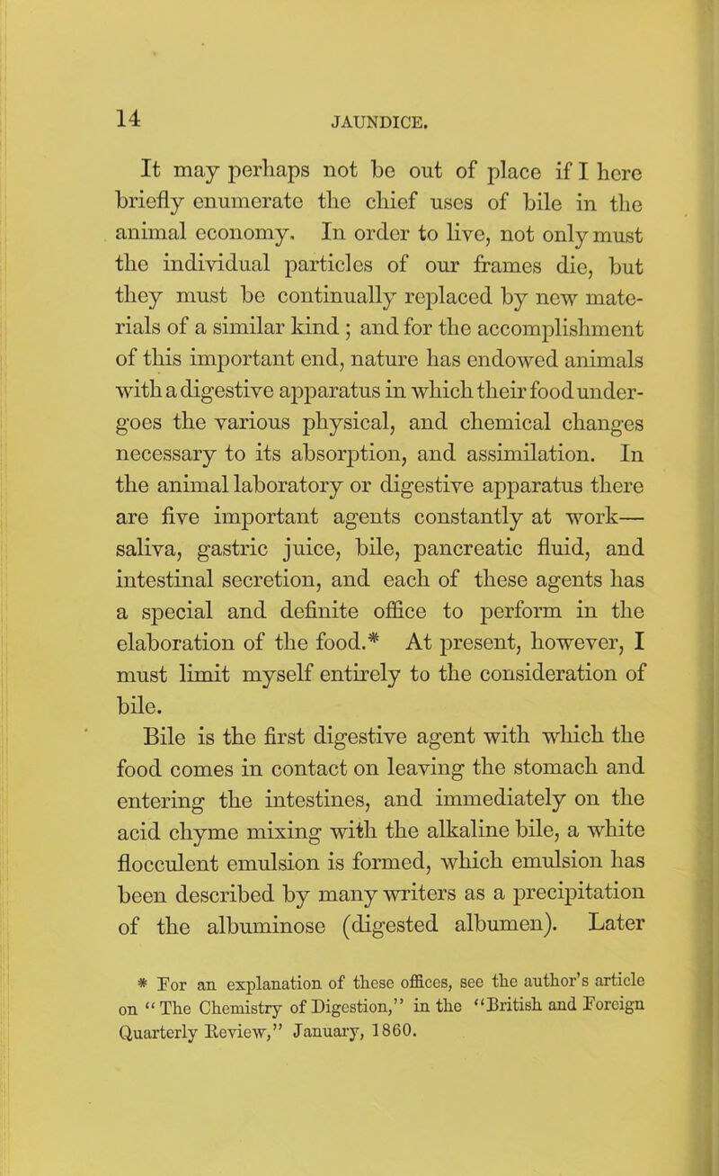 It may perhaps not be out of place if I here briefly enumerate the chief uses of bile in the animal economy. In order to live, not only must the individual particles of our frames die, but they must be continually replaced by new mate- rials of a similar kind ; and for the accomplishment of this important end, nature has endowed animals with a digestive apparatus in which their food under- goes the various physical, and chemical changes necessary to its absorption, and assimilation. In the animal laboratory or digestive apparatus there are five important agents constantly at work— saliva, gastric juice, bile, pancreatic fluid, and intestinal secretion, and each of these agents has a special and definite office to perform in the elaboration of the food.* At present, however, I must limit myself entirely to the consideration of bile. Bile is the first digestive agent with which the food comes in contact on leaving the stomach and entering the intestines, and immediately on the acid chyme mixing with the alkaline bile, a white flocculent emulsion is formed, which emulsion has been described by many writers as a precipitation of the albuminose (digested albumen). Later * For an explanation of these offices, see the author’s article on “The Chemistry of Digestion,” in the “British and Foreign Quarterly lie view,” January, 1860.