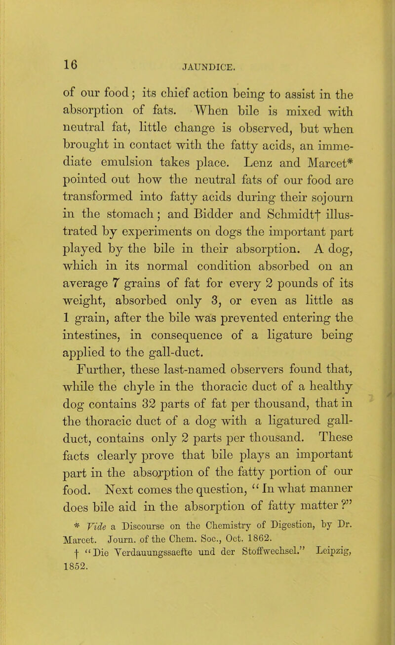 of our food ; its cliief action being to assist in the absorption of fats. When bile is mixed with neutral fat, little change is observed, but when brought in contact with the fatty acids, an imme- diate emulsion takes place. Lenz and Marcet* pointed out how the neutral fats of our food are transformed into fatty acids during their sojourn in the stomach; and Bidder and Schmidtj* illus- trated by experiments on dogs the important part played by the bile in their absorption. A dog, which in its normal condition absorbed on an average 7 grains of fat for every 2 pounds of its weight, absorbed only 3, or even as little as 1 grain, after the bile was prevented entering the intestines, in consequence of a ligature being applied to the gall-duct. Further, these last-named observers found that, while the chyle in the thoracic duct of a healthy dog contains 32 parts of fat per thousand, that in the thoracic duct of a dog with a ligatured gall- duct, contains only 2 parts per thousand. These facts clearly prove that bile plays an important part in the absorption of the fatty portion of our food. Next comes the question, u In what manner does bile aid in the absorption of fatty matter ?” * Vide a Discourse on the Chemistry of Digestion, by Dr. Marcet. Journ. of the Chem. Soc., Oct. 1862. t “Die Yer(lauungssaefte und der StofiVeclisel.” Leipzig, 1852.