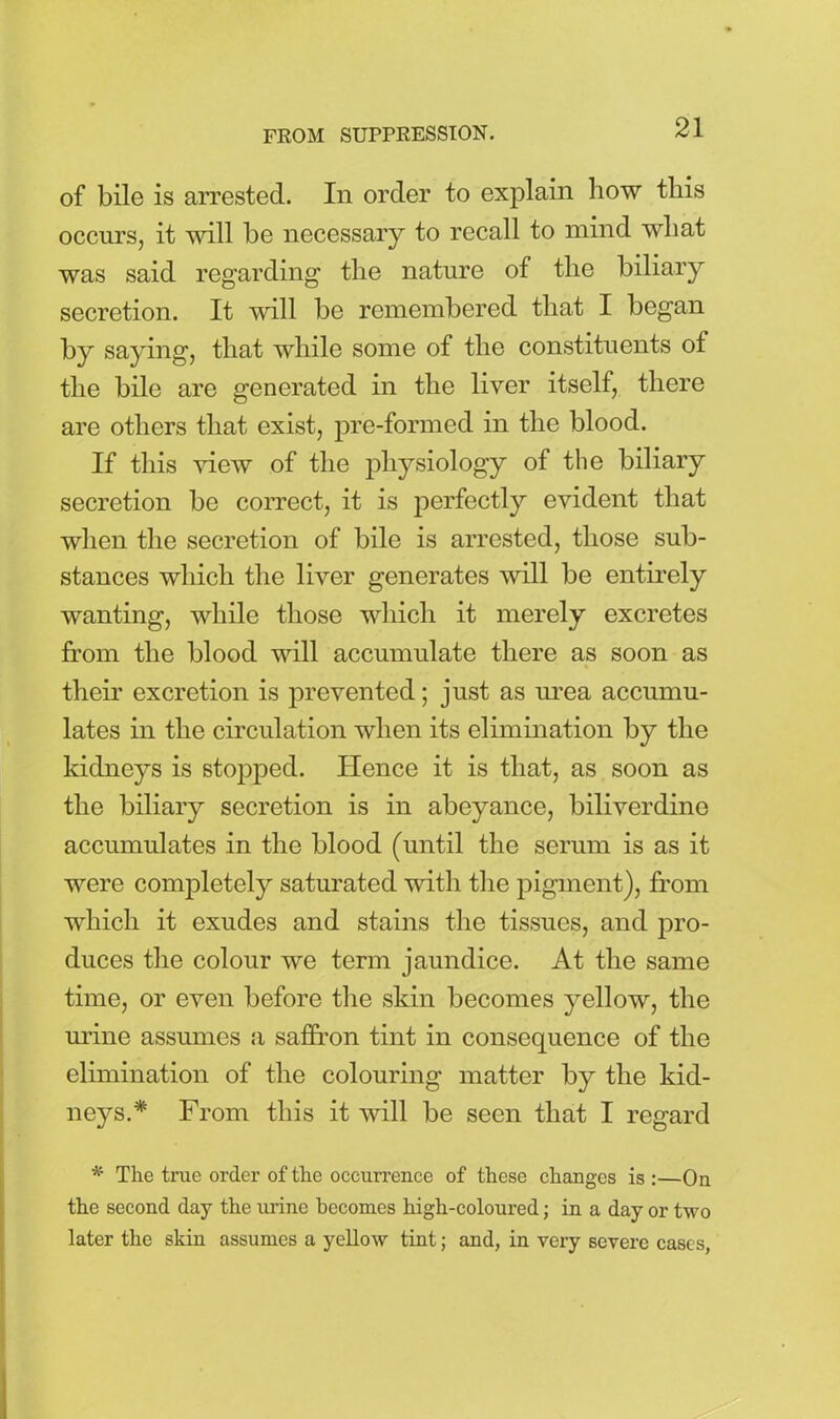 FROM SUPPRESSION. of bile is arrested. In order to explain how this occurs, it will be necessary to recall to mind what was said regarding the nature of the biliary secretion. It will be remembered that I began by saying, that while some of the constituents ot the bile are generated in the liver itself, there are others that exist, pre-formed in the blood. If this view of the physiology of the biliary secretion be correct, it is perfectly evident that when the secretion of bile is arrested, those sub- stances which the liver generates will be entirely wanting, while those which it merely excretes from the blood will accumulate there as soon as their excretion is prevented; just as urea accumu- lates in the circulation when its elimination by the kidneys is stopped. Hence it is that, as soon as the biliary secretion is in abeyance, biliverdine accumulates in the blood (until the serum is as it were completely saturated with the pigment), from which it exudes and stains the tissues, and pro- duces the colour we term jaundice. At the same time, or even before the skin becomes yellow, the mane assumes a saffron tint in consequence of the elimination of the colouring matter by the kid- neys.* From this it will be seen that I regard * The true order of the occurrence of these changes is :—On the second day the urine becomes high-coloured; in a day or two later the skin assumes a yellow tint; and, in very severe cases,