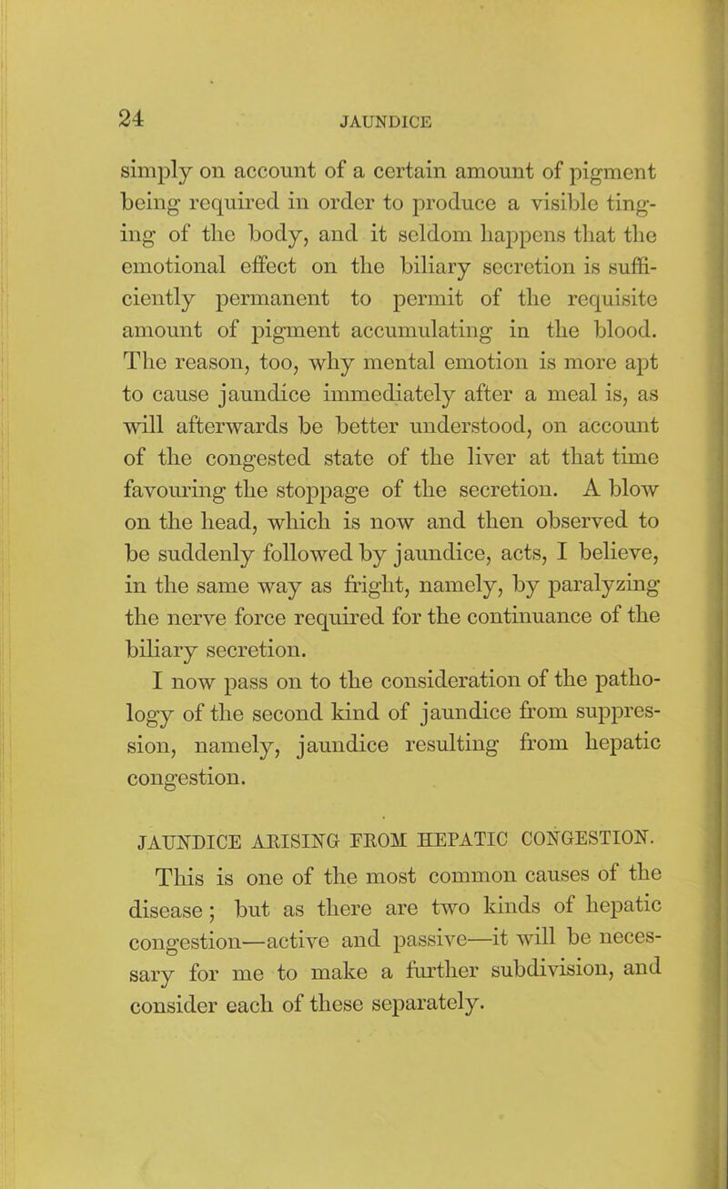 simply on account of a certain amount of pigment being required in order to produce a visible ting- ing of the body, and it seldom happens that the emotional effect on the biliary secretion is suffi- ciently permanent to permit of the requisite amount of pigment accumulating in the blood. The reason, too, why mental emotion is more apt to cause jaundice immediately after a meal is, as will afterwards be better understood, on account of the congested state of the liver at that time favouring the stoppage of the secretion. A blow on the head, which is now and then observed to be suddenly followed by jaundice, acts, I believe, in the same way as fright, namely, by paralyzing the nerve force required for the continuance of the biliary secretion. I now pass on to the consideration of the patho- logy of the second kind of jaundice from suppres- sion, namely, jaundice resulting from hepatic congestion. JAUNDICE ARISING EROM HEPATIC CONGESTION. This is one of the most common causes of the disease ; but as there are two kinds of hepatic congestion—active and passive—it will be neces- sary for me to make a further subdivision, and consider each of these separately.