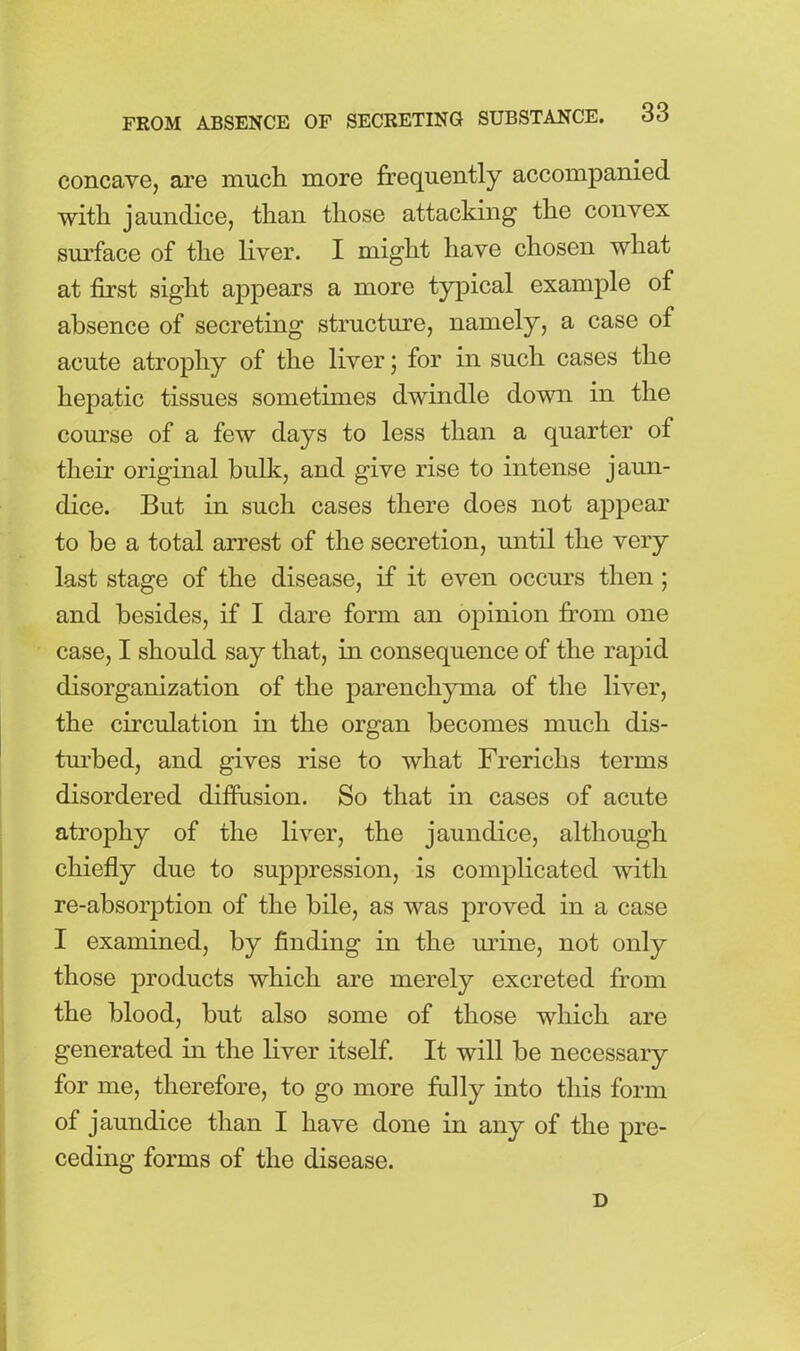 concave, are much more frequently accompanied with jaundice, than those attacking the convex surface of the liver. I might have chosen what at first sight appears a more typical example of absence of secreting structure, namely, a case of acute atrophy of the liver; for in such cases the hepatic tissues sometimes dwindle down in the course of a few days to less than a quarter of their original hulk, and give rise to intense jaun- dice. But in such cases there does not appear to he a total arrest of the secretion, until the very last stage of the disease, if it even occurs then ; and besides, if I dare form an opinion from one case, I should say that, in consequence of the rapid disorganization of the parenchyma of the liver, the circulation in the organ becomes much dis- turbed, and gives rise to what Frericlis terms disordered diffusion. So that in cases of acute atrophy of the liver, the jaundice, although chiefly due to suppression, is complicated with re-absorption of the bile, as was proved in a case I examined, by finding in the mine, not only those products which are merely excreted from the blood, but also some of those which are generated in the liver itself. It will be necessary for me, therefore, to go more fully into this form of jaundice than I have done in any of the pre- ceding forms of the disease. D