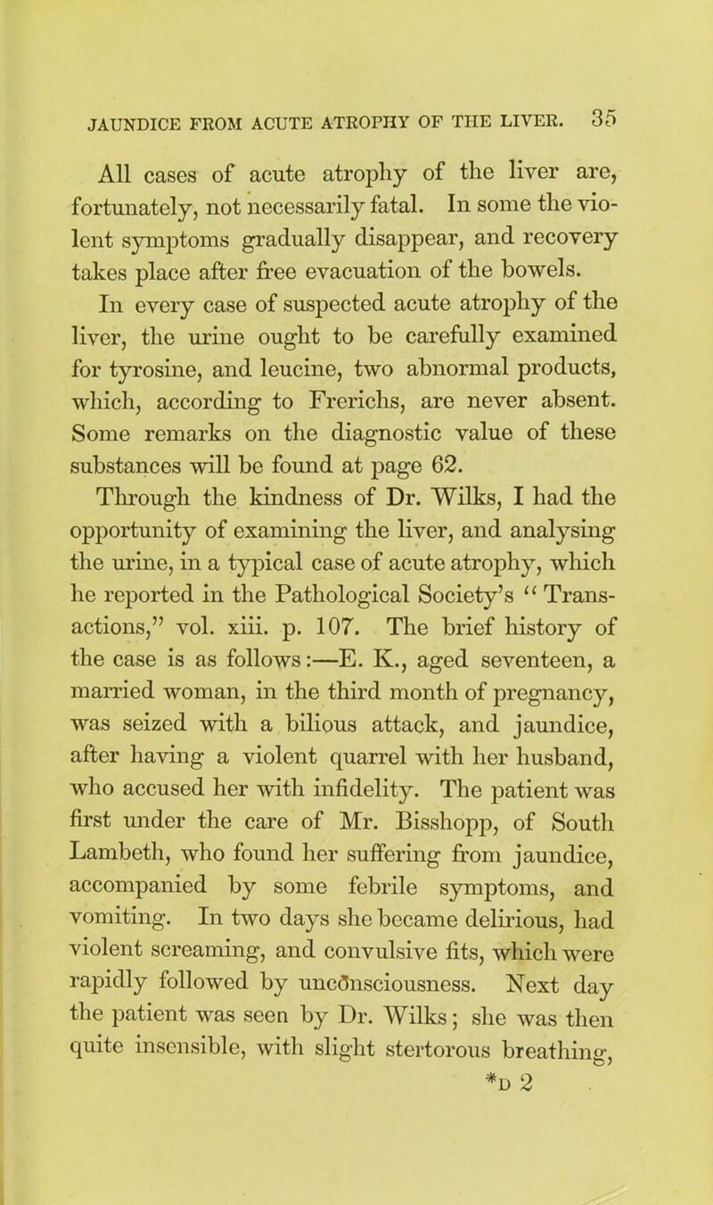 All cases of acute atrophy of the liver are, fortunately, not necessarily fatal. In some the vio- lent symptoms gradually disappear, and recovery takes place after free evacuation of the bowels. In every case of suspected acute atrophy of the liver, the urine ought to be carefully examined for tyrosine, and leucine, two abnormal products, which, according to Frerichs, are never absent. Some remarks on the diagnostic value of these substances will be found at page 62. Through the kindness of Dr. Wilks, I had the opportunity of examining the liver, and analysing the mine, in a typical case of acute atrophy, which he reported in the Pathological Society’s “ Trans- actions,” vol. xiii. p. 107. The brief history of the case is as follows:—E. K., aged seventeen, a married woman, in the third month of pregnancy, was seized with a bilious attack, and jaundice, after having a violent quarrel with her husband, who accused her with infidelity. The patient was first under the care of Mr. Bisshopp, of South Lambeth, who found her suffering from jaundice, accompanied by some febrile symptoms, and vomiting. In two days she became delirious, had violent screaming, and convulsive fits, which were rapidly followed by unconsciousness. Next day the patient was seen by Dr. Wilks; she was then quite insensible, with slight stertorous breathing, *d 2