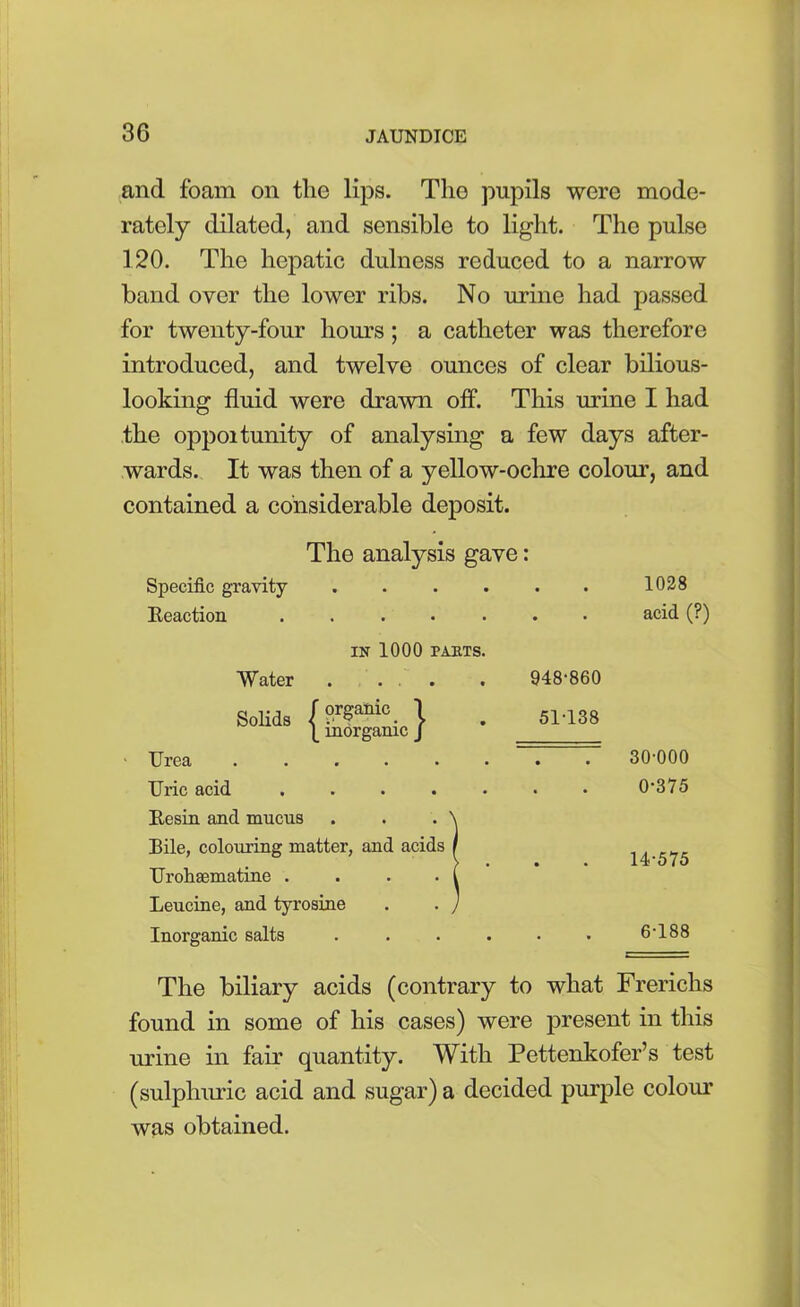 and foam on the lips. The pupils were mode- rately dilated, and sensible to light. The pulse 120. The hepatic dulness reduced to a narrow band over the lower ribs. No urine had passed for twenty-four hours; a catheter was therefore introduced, and twelve ounces of clear bilious- looking fluid were drawn off. This urine I had the opportunity of analysing a few days after- wards. It was then of a yellow-ochre colour, and contained a considerable deposit. The analysis gave: Specific gravity Reaction Water 1028 acid (?) in 1000 PARTS. Solids (°rSailic. \ \ inorganic J 948-860 51-138 Urea .... Uric acid .... Resin and mucus Bile, colouring matter, and acids Urohaematine . Leucine, and tyrosine Inorganic salts 30-000 0-375 14-575 6-188 The biliary acids (contrary to what Frerichs found in some of his cases) were present in this urine in fair quantity. With Pettenkofer’s test (sulphuric acid and sugar) a decided purple colour was obtained.