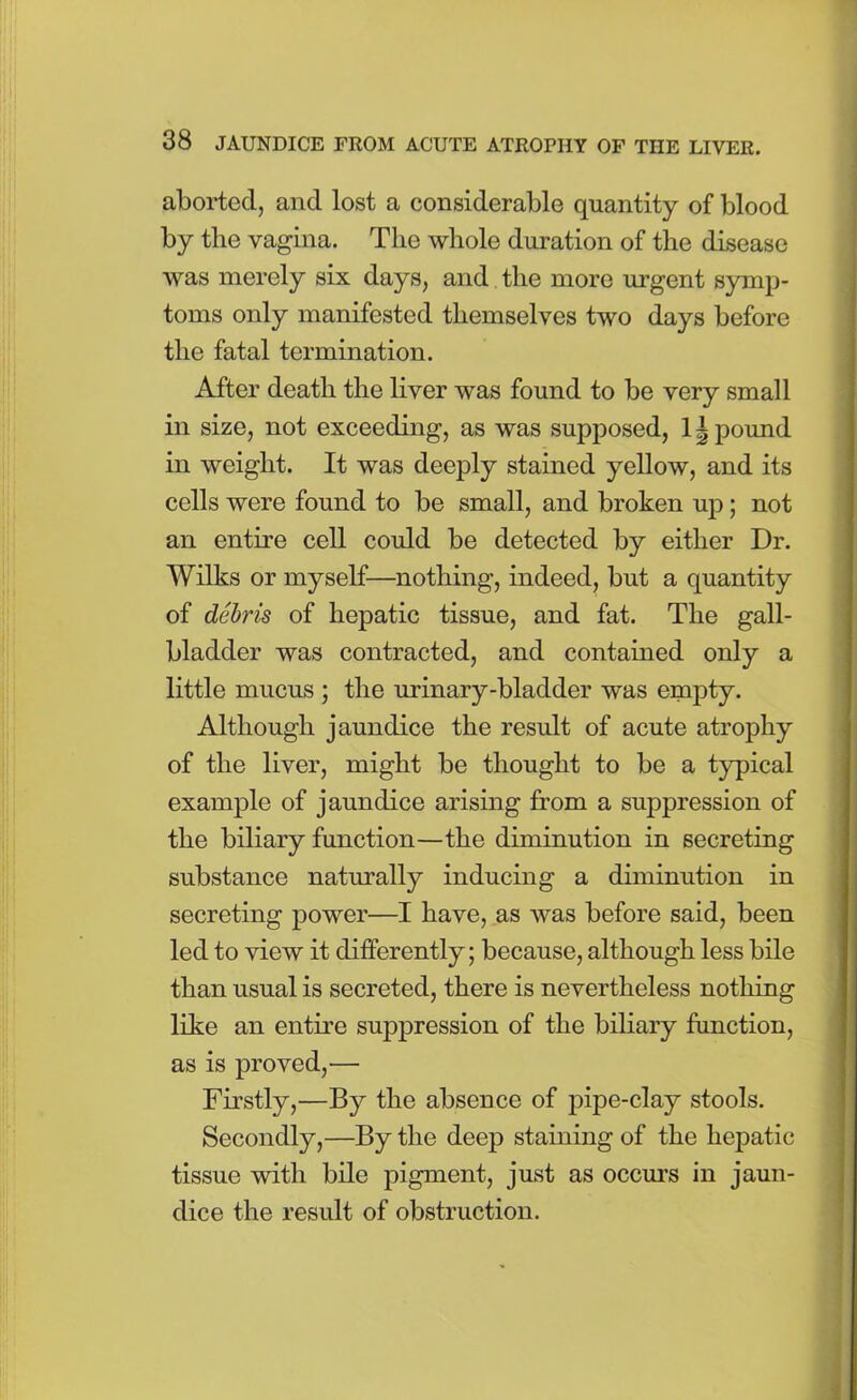 aborted, and lost a considerable quantity of blood by tlie vagina. The whole duration of the disease was merely six days, and the more urgent symp- toms only manifested themselves two days before the fatal termination. After death the liver was found to be very small in size, not exceeding, as was supposed, 11 pound in weight. It was deeply stained yellow, and its cells were found to be small, and broken up; not an entire cell could be detected by either Dr. Wilks or myself—nothing, indeed, but a quantity of debris of hepatic tissue, and fat. The gall- bladder was contracted, and contained only a little mucus ; the urinary-bladder was empty. Although jaundice the result of acute atrophy of the liver, might be thought to be a typical example of jaundice arising from a suppression of the biliary function—the diminution in secreting substance naturally inducing a diminution in secreting power—I have, as was before said, been led to view it differently; because, although less bile than usual is secreted, there is nevertheless nothing like an entire suppression of the biliary function, as is proved,— Firstly,—By the absence of pipe-clay stools. Secondly,—By the deep staining of the hepatic tissue with bile pigment, just as occurs in jaun- dice the result of obstruction.