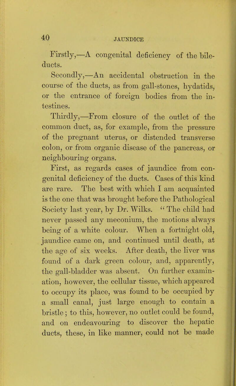 Firstly,—A congenital deficiency of the bile- ducts. Secondly,—An accidental obstruction in the course of the ducts, as from gall-stones, hydatids, or the entrance of foreign bodies from the in- testines. Thirdly,—From closure of the outlet of the common duct, as, for example, from the pressure of the pregnant uterus, or distended transverse colon, or from organic disease of the pancreas, or neighbouring organs. First, as regards cases of jaundice from con- genital deficiency of the ducts. Cases of this kind are rare. The best with which I am acquainted is the one that was brought before the Pathological Society last year, by Dr. Wilks. “ The child had never passed any meconium, the motions always being of a white colour. When a fortnight old, jaundice came on, and continued until death, at the age of six weeks. After death, the liver was found of a dark green colour, and, apparently, the gall-bladder was absent. On further examin- ation, however, the cellular tissue, which appeared to occupy its place, was found to be occupied by a small canal, just large enough to contain a bristle; to this, however, no outlet could be found, and on endeavouring to discover the hepatic ducts, these, in like manner, could not be made