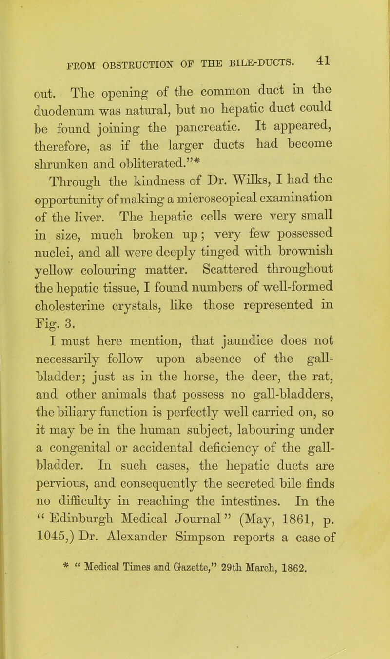 out. The opening of the common duct in the duodenum was natural, but no hepatic duct could be found joining the pancreatic. It appeared, therefore, as if the larger ducts had become shrunken and obliterated.”* Through the kindness of Dr. Wilks, I had the opportunity of making a microscopical examination of the liver. The hepatic cells were very small in size, much broken up; very few possessed nuclei, and all were deeply tinged with brownish yellow colouring matter. Scattered throughout the hepatic tissue, I found numbers of well-formed cliolesterine crystals, like those represented in Fig. 3. I must here mention, that jaundice does not necessarily follow upon absence of the gall- bladder; just as in the horse, the deer, the rat, and other animals that possess no gall-bladders, the biliary function is perfectly well carried on, so it may be in the human subject, labouring under a congenital or accidental deficiency of the gall- bladder. In such cases, the hepatic ducts are pervious, and consequently the secreted bile finds no difficulty in reaching the intestines. In the “ Edinburgh Medical Journal” (May, 1861, p. 1045,) Dr. Alexander Simpson reports a case of * “ Medical Times and Gazette,” 29th March, 1862.