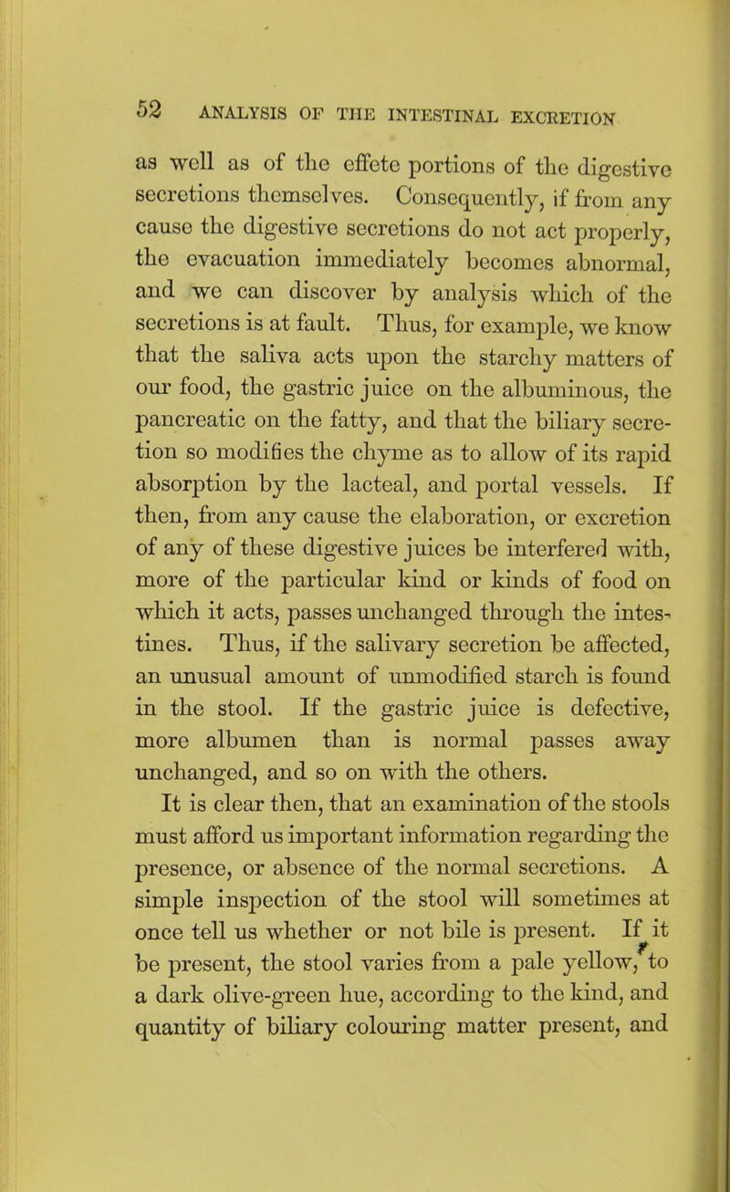 as well as of tlie effete portions of tlie digestive secretions themselves. Consequently, if from any cause the digestive secretions do not act properly, the evacuation immediately becomes abnormal, and we can discover by analysis which of the secretions is at fault. Thus, for example, we know that the saliva acts upon the starchy matters of our food, the gastric juice on the albuminous, the pancreatic on the fatty, and that the biliary secre- tion so modifies the chyme as to allow of its rapid absorption by the lacteal, and portal vessels. If then, from any cause the elaboration, or excretion of any of these digestive juices be interfered with, more of the particular kind or kinds of food on which it acts, passes unchanged through the intes- tines. Thus, if the salivary secretion be affected, an unusual amount of unmodified starch is found in the stool. If the gastric juice is defective, more albumen than is normal passes away unchanged, and so on with the others. It is clear then, that an examination of the stools must afford us important information regarding the presence, or absence of the normal secretions. A simple inspection of the stool will sometimes at once tell us whether or not bile is present. If it be present, the stool varies from a pale yellow, to a dark olive-green hue, according to the kind, and quantity of biliary colouring matter present, and