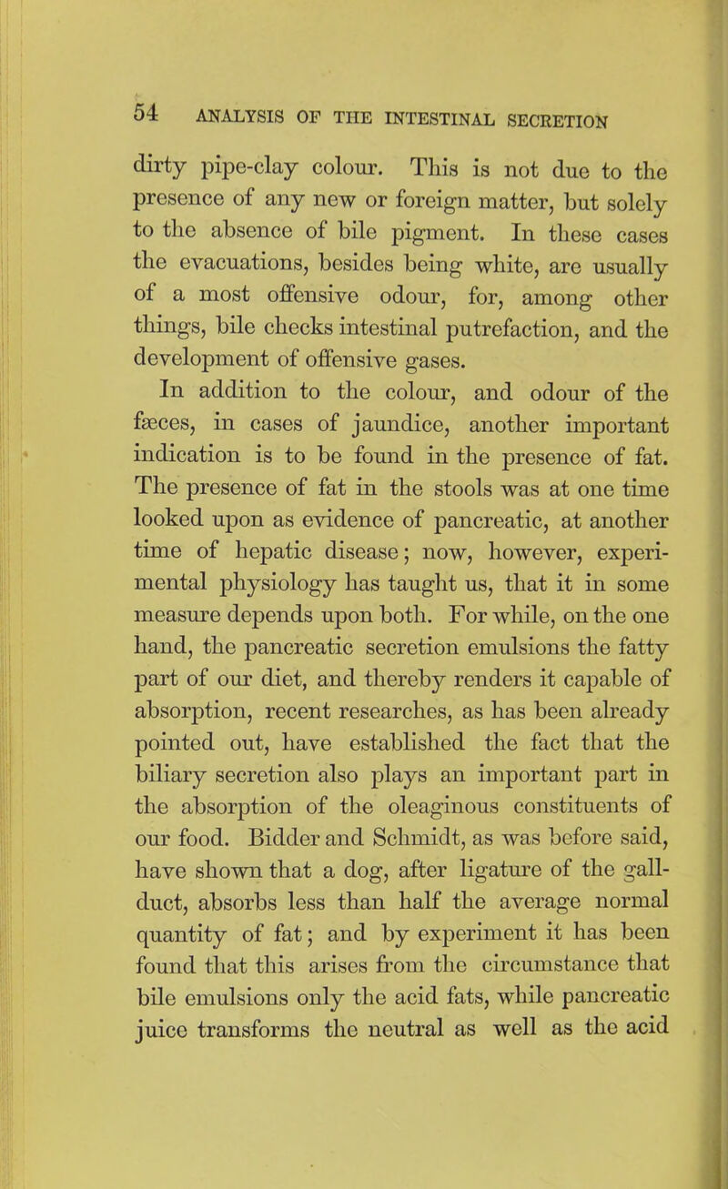 dirty pipe-clay colour. This is not due to the presence of any now or foreign matter, but solely to the absence of bile pigment. In these cases the evacuations, besides being white, are usually of a most offensive odour, for, among other things, bile checks intestinal putrefaction, and the development of offensive gases. In addition to the colour, and odour of the faeces, in cases of jaundice, another important indication is to be found in the presence of fat. The presence of fat in the stools was at one time looked upon as evidence of pancreatic, at another time of hepatic disease; now, however, experi- mental physiology has taught us, that it in some measure depends upon both. For while, on the one hand, the pancreatic secretion emulsions the fatty part of our diet, and thereby renders it capable of absorption, recent researches, as has been already pointed out, have established the fact that the biliary secretion also plays an important part in the absorption of the oleaginous constituents of our food. Bidder and Schmidt, as was before said, have shown that a dog, after ligature of the gall- duct, absorbs less than half the average normal quantity of fat; and by experiment it has been found that this arises from the circumstance that bile emulsions only the acid fats, while pancreatic juice transforms the neutral as well as the acid