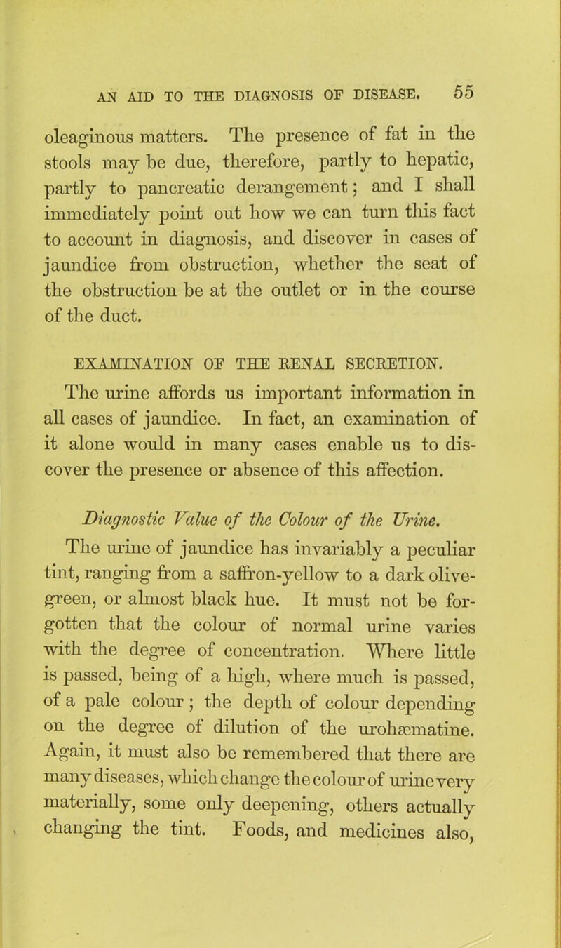 oleaginous matters. The presence of fat in the stools may be due, therefore, partly to hepatic, partly to pancreatic derangement; and I shall immediately point out how we can turn this fact to account in diagnosis, and discover in cases of jaundice from obstruction, whether the seat of the obstruction be at the outlet or in the corn'se of the duct. EXAMINATION OF THE RENAL SECRETION. The urine affords us important information in all cases of jaundice. In fact, an examination of it alone would in many cases enable us to dis- cover the presence or absence of this affection. Diagnostic Value of the Colour of the TJrine. The urine of jaundice has invariably a peculiar tint, ranging from a saffron-yellow to a dark olive- green, or almost black hue. It must not be for- gotten that the colour of normal urine varies with the degree of concentration. Where little is passed, being of a high, where much is passed, of a pale colour; the depth of colour depending on the degree of dilution of the urohsematine. Again, it must also be remembered that there are many diseases, which change the colour of urine very materially, some only deepening, others actually changing the tint. Foods, and medicines also,