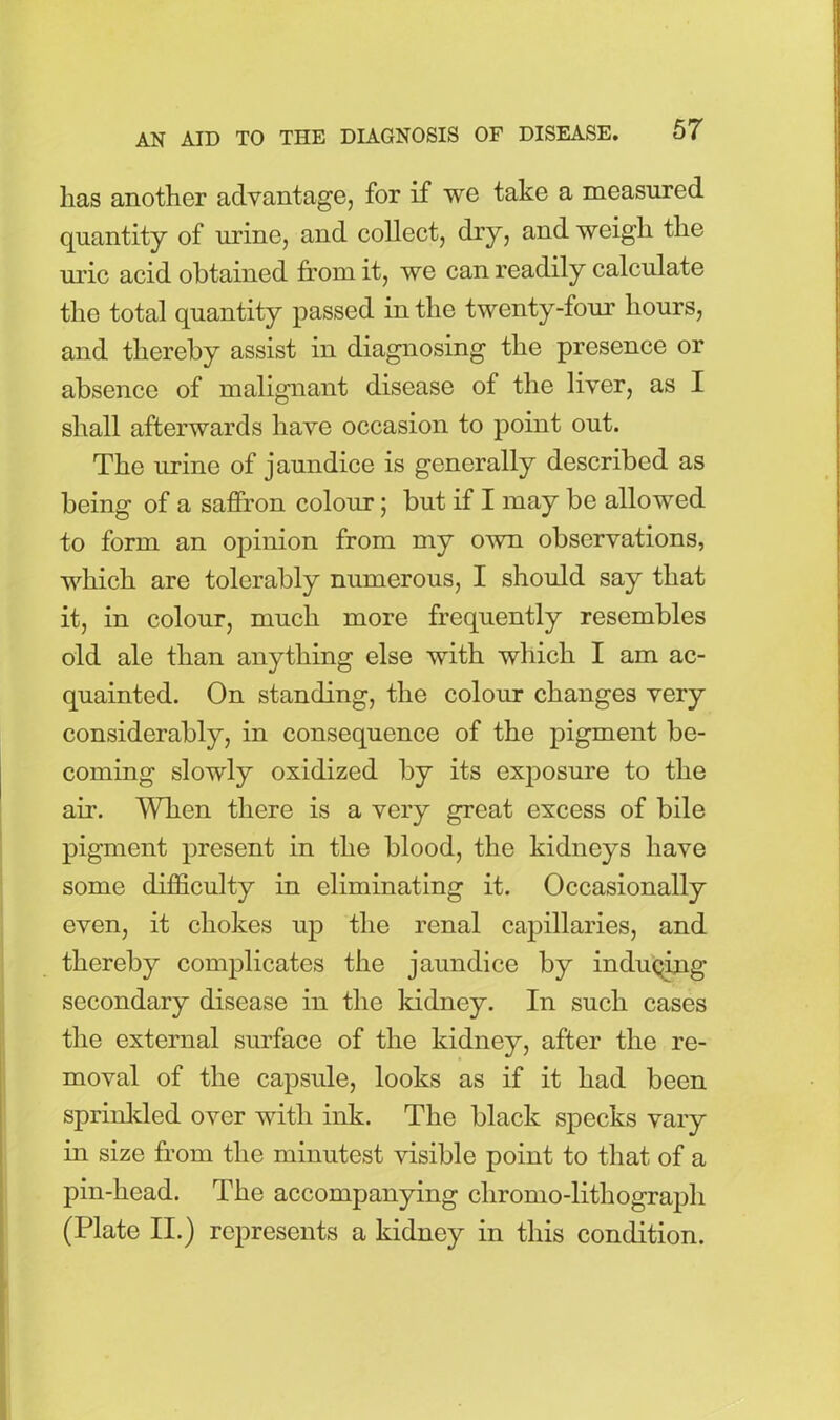 lias another advantage, for if we take a measured quantity of urine, and collect, dry, and weigh the uric acid obtained from it, we can readily calculate the total quantity passed in the twenty-four hours, and thereby assist in diagnosing the presence or absence of malignant disease of the liver, as I shall afterwards have occasion to point out. The urine of jaundice is generally described as being of a saffron colour; but if I may be allowed to form an opinion from my own observations, which are tolerably numerous, I should say that it, in colour, much more frequently resembles old ale than anything else with which I am ac- quainted. On standing, the colour changes very considerably, in consequence of the pigment be- coming slowly oxidized by its exposure to the air. When there is a very great excess of bile pigment present in the blood, the kidneys have some difficulty in eliminating it. Occasionally even, it chokes up the renal capillaries, and thereby complicates the jaundice by inducing secondary disease in the kidney. In such cases the external surface of the kidney, after the re- moval of the capsule, looks as if it had been sprinkled over with ink. The black specks vary in size from the minutest visible point to that of a pin-head. The accompanying chromo-lithograph (Plate II.) represents a kidney in this condition.