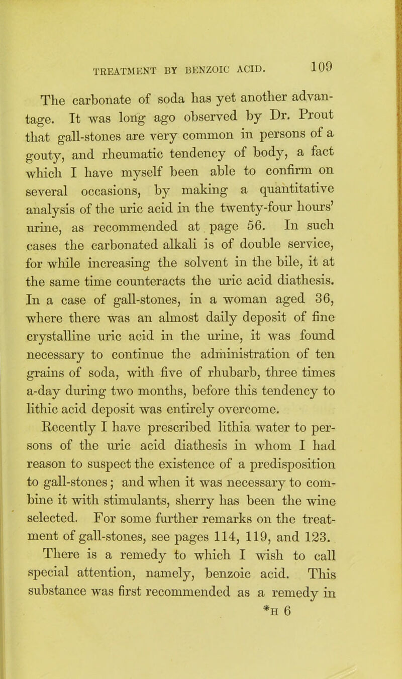 The carbonate of soda lias yet another advan- tage. Tt was long ago observed by Dr. Prout that gall-stones are very common in persons of a gouty, and rheumatic tendency of body, a fact which I have myself been able to confirm on several occasions, by making a quantitative analysis of the uric acid in the twenty-four hours’ urine, as recommended at page 56. In such cases the carbonated alkali is of double service, for while increasing the solvent in the bile, it at the same time counteracts the mac acid diathesis. In a case of gall-stones, in a woman aged 36, where there was an almost daily deposit of fine crystalline uric acid in the urine, it was found necessary to continue the administration of ten grains of soda, with five of rhubarb, three times a-day during two months, before this tendency to lithic acid deposit was entirely overcome. Recently I have prescribed lithia water to per- sons of the uric acid diathesis in whom I had reason to suspect the existence of a predisposition to gall-stones; and when it was necessary to com- bine it with stimulants, sherry has been the wine selected. For some further remarks on the treat- ment of gall-stones, see pages 114, 119, and 123. There is a remedy to which I wish to call special attention, namely, benzoic acid. This substance was first recommended as a remedy in *h 6