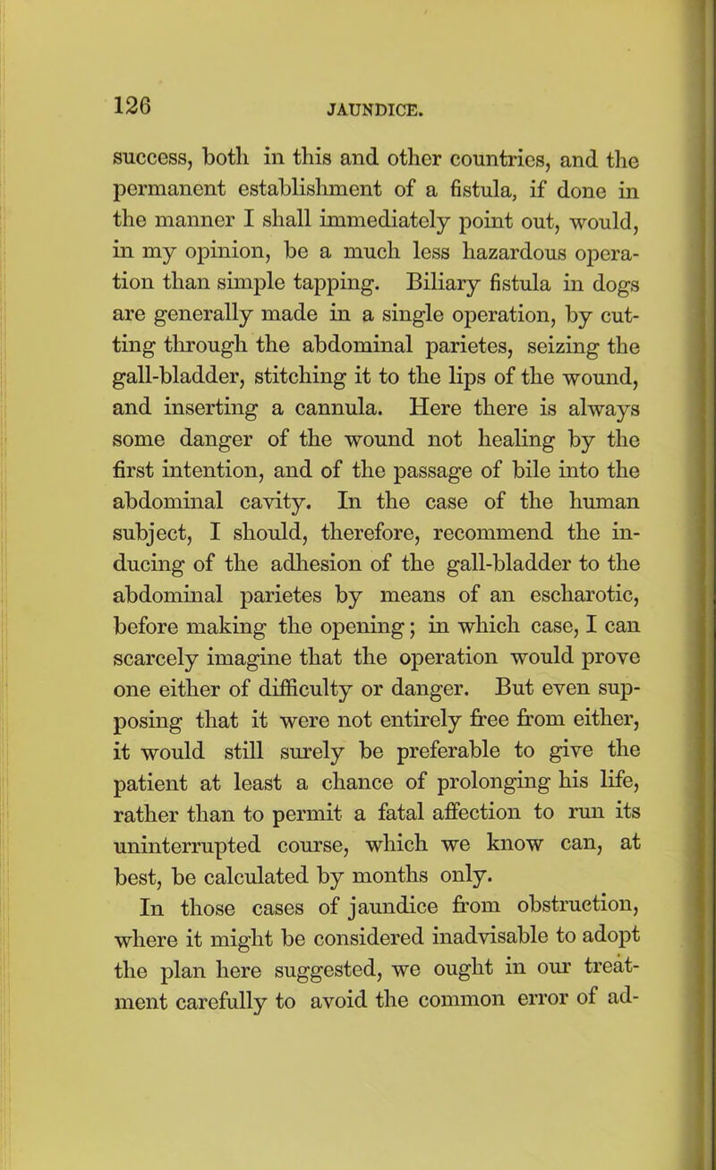 success, both in this and other countries, and the permanent establishment of a fistula, if done in the manner I shall immediately point out, would, in my opinion, be a much less hazardous opera- tion than simple tapping. Biliary fistula in dogs are generally made in a single operation, by cut- ting through the abdominal parietes, seizing the gall-bladder, stitching it to the lips of the wound, and inserting a cannula. Here there is always some danger of the wound not healing by the first intention, and of the passage of bile into the abdominal cavity. In the case of the human subject, I should, therefore, recommend the in- ducing of the adhesion of the gall-bladder to the abdominal parietes by means of an escharotic, before making the opening; in which case, I can scarcely imagine that the operation would prove one either of difficulty or danger. But even sup- posing that it were not entirely free from either, it would still surely be preferable to give the patient at least a chance of prolonging his life, rather than to permit a fatal affection to run its uninterrupted course, which we know can, at best, be calculated by months only. In those cases of jaundice from obstruction, where it might be considered inadvisable to adopt the plan here suggested, we ought in our treat- ment carefully to avoid the common error of ad-