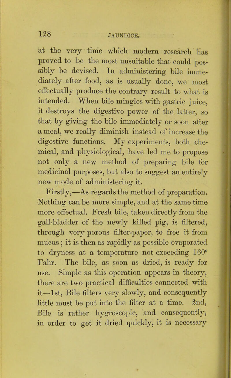 at the very time which modern research has proved to bo the most unsuitable that could pos- sibly be devised. In administering bile imme- diately after food, as is usually done, we most effectually produce the contrary result to what is intended. When bile mingles with gastric juice, it destroys the digestive power of the latter, so that by giving the bile immediately or soon after a meal, we really diminish instead of increase the digestive functions. My experiments, both che- mical, and physiological, have led me to propose not only a new method of preparing bile for medicinal purposes, but also to suggest an entirely new mode of administering it. Firstly,—As regards the method of preparation. Nothing can be more simple, and at the same time more effectual. Fresh bile, taken directly from the gall-bladder of the newly killed pig, is filtered, through very porous filter-paper, to free it from mucus ; it is then as rapidly as possible evaporated to dryness at a temperature not exceeding 160° Fahr. The bile, as soon as dried, is ready for use. Simple as this operation appears in theory, there are two practical difficulties connected with it—1st, Bile filters very slowly, and consequently little must be put into the filter at a time. 2nd, Bile is rather hygroscopic, and consequently, in order to get it dried quickly, it is necessary