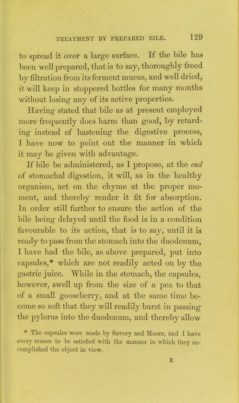 to spread it over a large surface. If the bile has been well prepared, that is to say, thoroughly freed by filtration from its ferment mucus, and well dried, it will keep in stoppered bottles for many months without losing any of its active properties. Having stated that bile as at present employed more frequently does harm than good, by retard- ing instead of hastening the digestive process, I have now to point out the manner in which it may be given with advantage. If bile be administered, as I propose, at the end of stomachal digestion, it will, as in the healthy organism, act on the chyme at the proper mo- ment, and thereby render it fit for absorption. In order still further to ensure the action of the bile being delayed until the food is in a condition favourable to its action, that is to say, until it is ready to pass from the stomach into the duodenum, I have had the bile, as above prepared, put into capsules,* which are not readily acted on by the gastric juice. While in the stomach, the capsules, however, swell up from the size of a pea to that of a small gooseberry, and at the same time be- come so soft that they will readily burst in passing the pylorus into the duodenum, and thereby allow * The capsules were made by Savory and Moore, and I have every reason to he satisfied with the manner in which they ac- complished the object in view. K