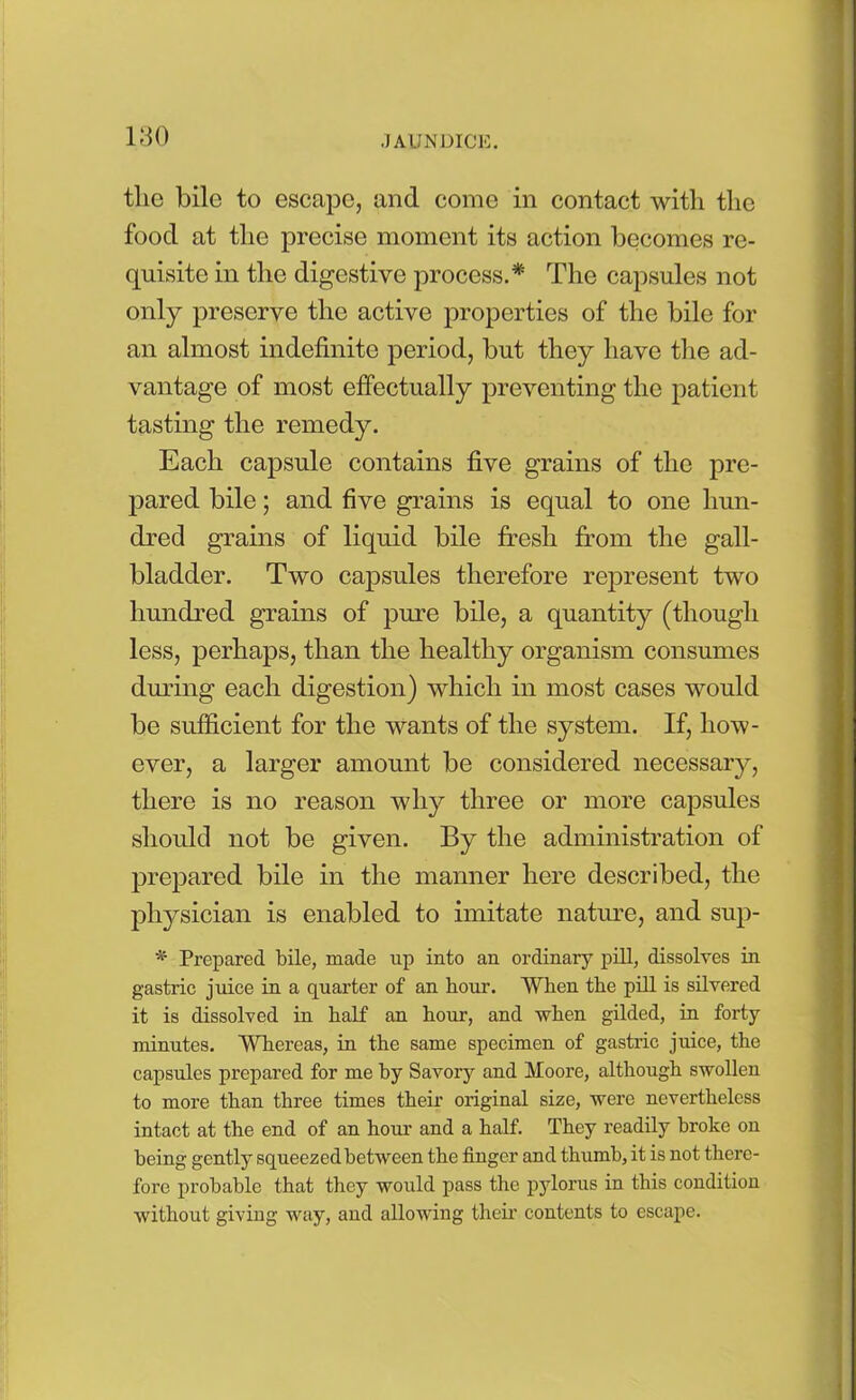 tlie bile to escape, and come in contact with the food at the precise moment its action becomes re- quisite in the digestive process.* The capsules not only preserve the active properties of the bile for an almost indefinite period, but they have the ad- vantage of most effectually preventing the patient tasting the remedy. Each capsule contains five grains of the pre- pared bile; and five grains is equal to one hun- dred grains of liquid bile fresh from the gall- bladder. Two capsules therefore represent two hundred grains of pure bile, a quantity (though less, perhaps, than the healthy organism consumes during each digestion) which in most cases would be sufficient for the wants of the system. If, how- ever, a larger amount be considered necessary, there is no reason why three or more capsules should not be given. By the administration of prepared bile in the manner here described, the physician is enabled to imitate nature, and sup- * Prepared bile, made up into an ordinary pill, dissolves in gastric juice in a quarter of an hour. When the pill is silvered it is dissolved in half an hour, and when gilded, in forty minutes. Whereas, in the same specimen of gastric juice, the capsules prepared for me by Savory and Moore, although swollen to more than three times their original size, were nevertheless intact at the end of an hour and a half. They readily broke on being gently squeezed between the finger and thumb, it is not there- fore probable that they would pass the pylorus in this condition without giving way, and allowing their contents to escape.