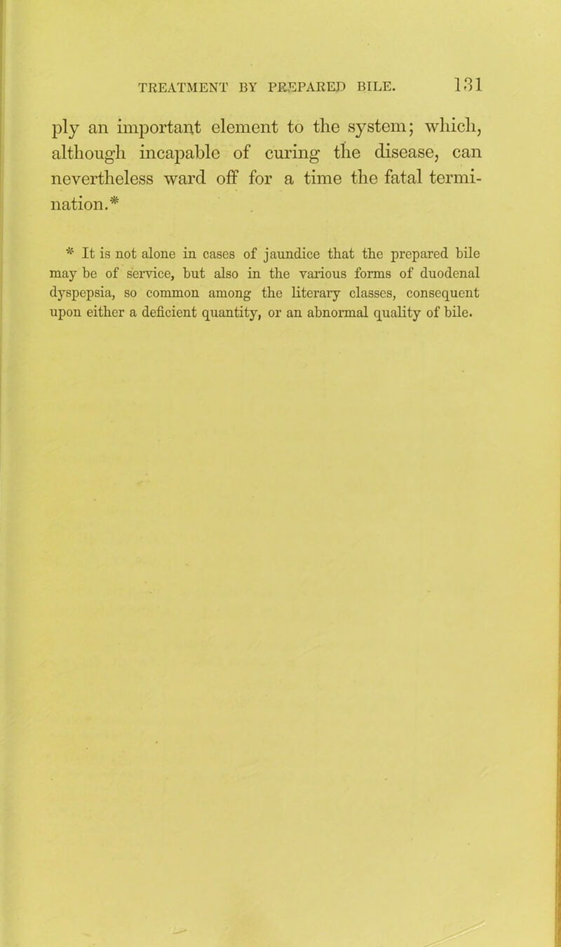 ply an important element to the system; which, although incapable of curing the disease, can nevertheless ward off for a time the fatal termi- nation.* * It is not alone in cases of jaundice that the prepared bile may be of service, but also in the various forms of duodenal dyspepsia, so common among the literary classes, consequent upon either a deficient quantity, or an abnormal quality of bile.