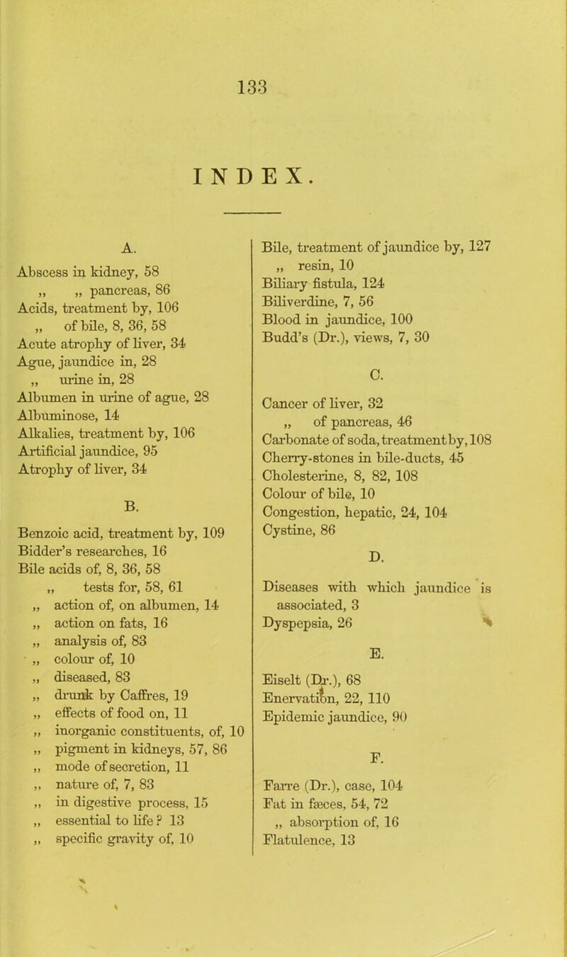 INDEX. A. Abscess in kidney, 58 „ „ pancreas, 86 Acids, treatment by, 106 „ of bile, 8, 36, 58 Acute atrophy of liver, 34 Ague, jaundice in, 28 „ urine in, 28 Albumen in urine of ague, 28 Albuminose, 14 Alkalies, treatment by, 106 Artificial jaundice, 95 Atrophy of liver, 34 B. Benzoic acid, treatment by, 109 Bidder’s researches, 16 Bile acids of, 8, 36, 58 „ tests for, 58, 61 „ action of, on albumen, 14 „ action on fats, 16 „ analysis of, 83 • „ coloiu of, 10 „ diseased, 83 „ drunk by Caffres, 19 „ effects of food on, 11 „ inorganic constituents, of, 10 „ pigment in kidneys, 57, 86 „ mode of secretion, 11 „ nature of, 7, 83 „ in digestive process, 15 „ essential to life ? 13 „ specific gravity of, 10 Bile, treatment of jaundice by, 127 „ resin, 10 Biliary fistula, 124 Biliverdine, 7, 56 Blood in jaundice, 100 Budd’s (Dr.), views, 7, 30 C. Cancer of liver, 32 „ of pancreas, 46 Carbonate of soda, treatment by, 108 Cherry-stones in bile-ducts, 45 Cholesterine, 8, 82, 108 Colour of bile, 10 Congestion, hepatic, 24, 104 Cystine, 86 D. Diseases with which jaundice is associated, 3 Dyspepsia, 26 % E. Eiselt (Dr.), 68 Enervation, 22, 110 Epidemic jaundice, 90 F. Farre (Dr.), case, 104 Fat in fseces, 54, 72 „ absorption of, 16 Flatulence, 13