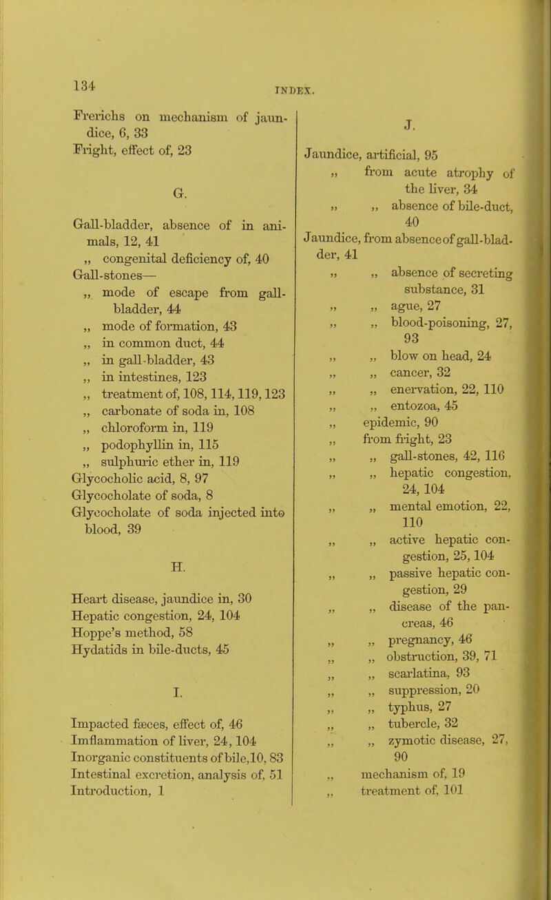 INDEX. Frerichs on mechanism of jaun- dice, 6, 33 Fright, effect of, 23 G. Gall-bladder, absence of in ani- mals, 12, 41 „ congenital deficiency of, 40 Gall-stones— „ mode of escape from gall- bladder, 44 „ mode of formation, 43 „ in common duct, 44 „ in gall bladder, 43 „ in intestines, 123 „ treatment of, 108,114,119,123 „ carbonate of soda in, 108 „ chloroform in, 119 „ podophyllin in, 115 „ sulphuric ether in, 119 Glycocholic acid, 8, 97 Glycocholate of soda, 8 Glycocholate of soda injected into blood, 39 H. Heart disease, jaundice in, 30 Hepatic congestion, 24, 104 Hoppe’s method, 58 Hydatids in bile-ducts, 45 I. Impacted faeces, effect of, 46 Imflammation of liver, 24,104 Inorganic constituents of bile,10, 83 Intestinal excretion, analysis of, 51 Introduction, 1 J. Jaundice, artificial, 95 „ from acute atrophy of the liver, 34 „ „ absence of bile-duct, 40 Jaundice, from absence of gall-blad- der, 41 „ „ absence of secreting substance, 31 „ „ ague, 27 „ „ blood-poisoning, 27, 93 „ „ blow on head, 24 „ „ cancer, 32 „ „ enervation, 22, 110 „ „ entozoa, 45 „ epidemic, 90 „ from fright, 23 „ „ gall-stones, 42, 116 „ „ hepatic congestion, 24, 104 „ „ mental emotion, 22, 110 „ „ active hepatic con- gestion, 25,104 „ „ passive hepatic con- gestion, 29 „ „ disease of the pan- creas, 46 „ „ pregnancy, 46 „ „ obstruction, 39, 71 „ „ scai'latina, 93 „ „ suppression, 20 „ „ typhus, 27 „ „ tubercle, 32 „ „ zymotic disease, 27, 90 „ mechanism of, 19 „ treatment of, 101