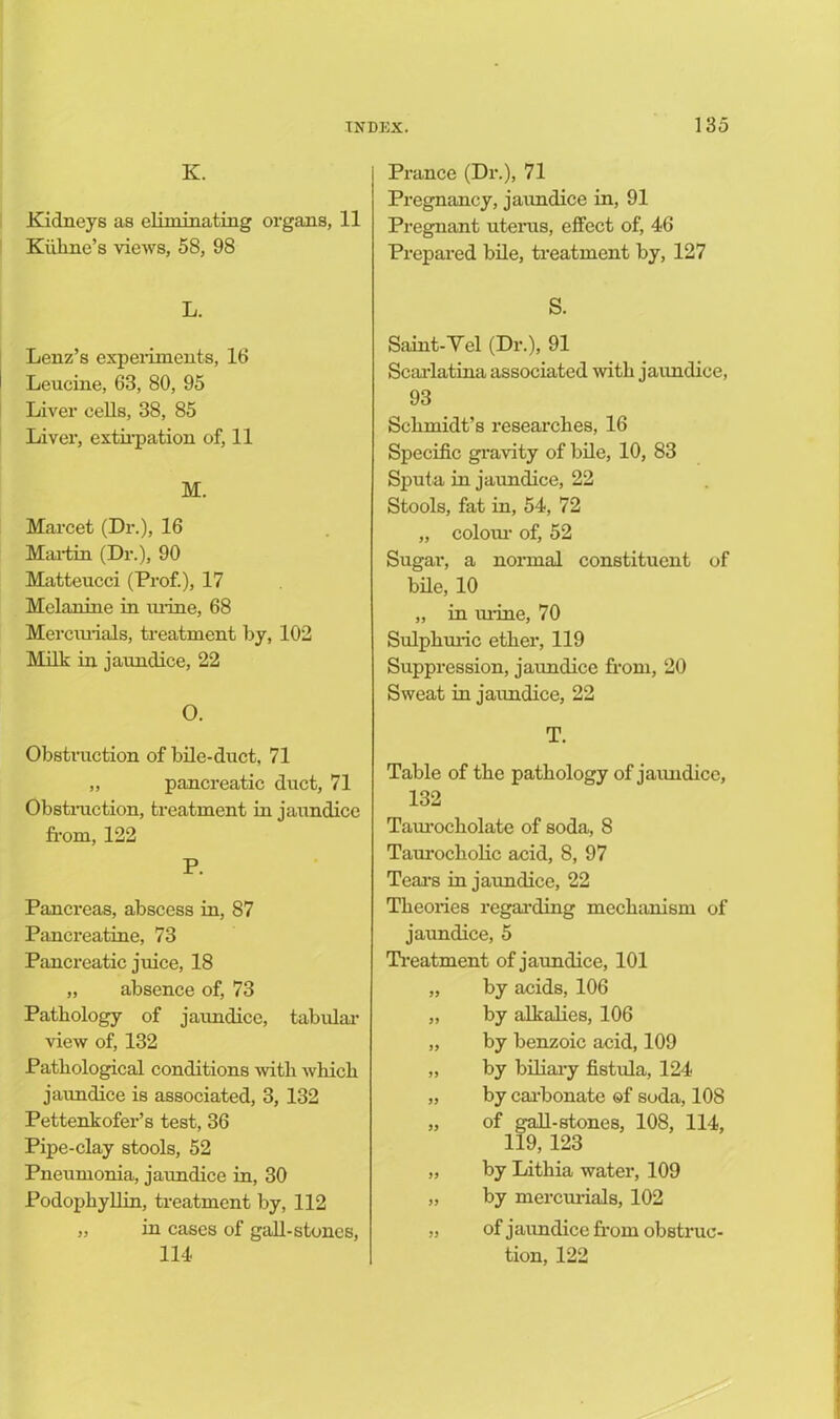 K. Kidneys as eliminating organs, 11 Kiilme’s views, 58, 98 L. Lenz’s experiments, 16 Leucine, 63, 80, 95 Liver cells, 38, 85 Liver, extirpation of, 11 M. Marcet (Dr.), 16 Martin (Dr.), 90 Matteucci (Prof.), 17 Melanine in mine, 68 Mercurials, treatment by, 102 Milk in jaundice, 22 O. Obstruction of bile-duct, 71 „ pancreatic duct, 71 Obstruction, treatment in jaundice from, 122 P. Pancreas, abscess in, 87 Pancreatine, 73 Pancreatic juice, 18 „ absence of, 73 Pathology of jaundice, tabular view of, 132 Pathological conditions with which jaundice is associated, 3, 132 Pettenkofer’s test, 36 Pipe-clay stools, 52 Pneumonia, jaundice in, 30 Podophyllin, treatment by, 112 „ in cases of gall-stones, 114 Prance (Dr.), 71 Pregnancy, jaundice in, 91 Pregnant uterus, effect of, 46 Prepared bile, treatment by, 127 S. Saint-Yel (Dr.), 91 Scarlatina associated with jaimdice, 93 Schmidt’s researches, 16 Specific gravity of bile, 10, 83 Sputa in jaundice, 22 Stools, fat in, 54, 72 „ colom' of, 52 Sugar, a normal constituent of bile, 10 „ in mine, 70 Sulphuric ether, 119 Suppression, jaundice from, 20 Sweat in jaundice, 22 T. Table of the pathology of jaundice, 132 Taurocliolate of soda, 8 Taurocholic acid, 8, 97 Tears in jaundice, 22 Theories regarding mechanism of jaundice, 5 Treatment of jaimdice, 101 „ by acids, 106 „ by alkalies, 106 „ by benzoic acid, 109 „ by biliary fistula, 124 „ by carbonate ©f soda, 108 „ of gall-stones, 108, 114, 119, 123 „ by Lithia water, 109 „ by mercurials, 102 „ of jaundice from obstruc- tion, 122