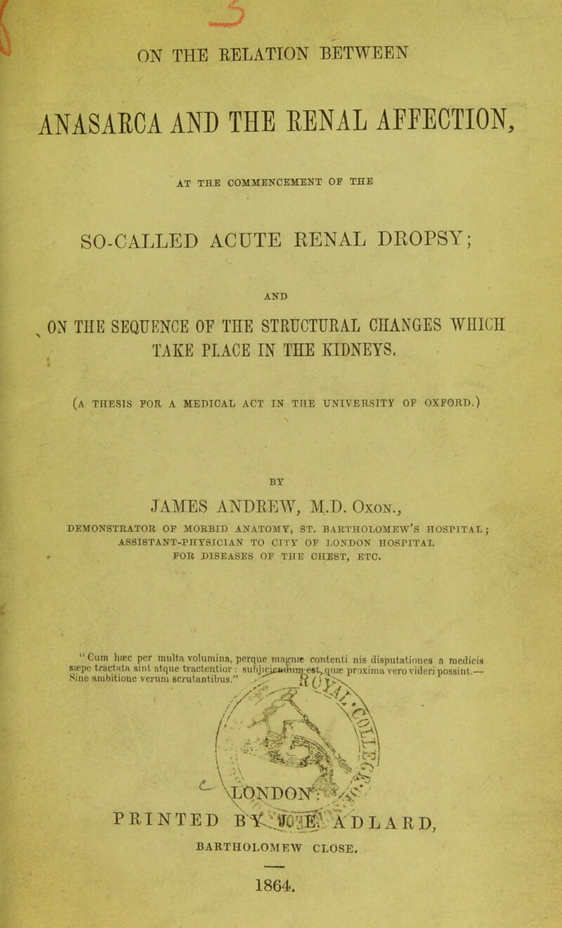 ON THE RELATION BETWEEN ANASARCA AND THE RENAL AFFECTION, SO-CALLED ACUTE RENAL DROPSY; s ON THE SEQUENCE OF THE STRUCTURAL CHANGES WHICH (a thesis for a medical act in the university of oxford.) DEMONSTRATOR OF MORBID ANATOMY, ST. BARTHOLOMEW’S HOSPITAL; ASSISTANT-PnYSICIAN TO CITY OF LONDON HOSPITAL FOR DISEASES OF THE CHEST, ETC. “ Cum luce per multa volumina, perque magnse content! nis disputations a medicis sfepe tract -it a sint atque tractentior: sulijicjemtiuncst, qn® proxinia verovideri possint.— Sine aiuhitione verurn AT THE COMMENCEMENT OF THE AND TAKE PLACE IN THE KIDNEYS. BY JAMES ANDREW, M.D. Oxon., PRINTED BARTHOLOMEW CLOSE. 1864.