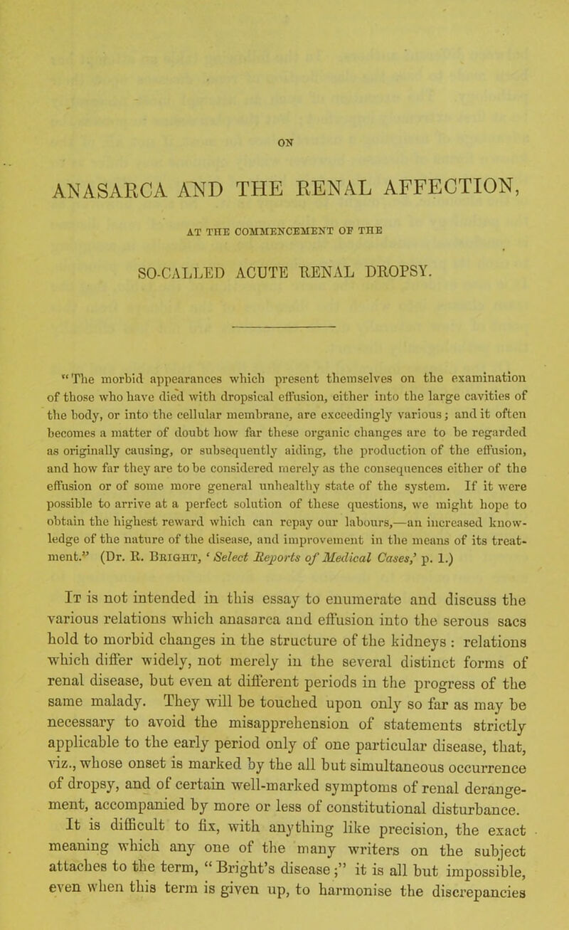 ON ANASARCA AND THE RENAL AFFECTION, AT THE COMMENCEMENT OF THE SO-CALLED ACUTE RENAL DROPSY. “The morbid appearances which present themselves on the examination of those who have died with dropsical effusion, either into the large cavities of the body, or into the cellular membrane, arc exceedingly various; and it often becomes a matter of doubt how far these organic changes are to be regarded as originally causing, or subsequently aiding, the production of the effusion, and how far they are to be considered merely as the consequences either of the effusion or of some more general unhealthy state of the system. If it were possible to arrive at a perfect solution of these questions, we might hope to obtain the highest reward which can repay our labours,—an increased know- ledge of the nature of the disease, and improvement in the means of its treat- ment.” (Dr. E. Bright, ‘ Select Reports of Medical Cases,’ p. 1.) It is not intended in this essay to enumerate and discuss the vai’ious relations which anasarca and effusion into the serous sacs hold to morbid changes in the structure of the kidneys : relations which differ widely, not merely in the several distinct forms of renal disease, but even at different periods in the progress of the same malady. They will be touched upon only so far as may be necessary to avoid the misapprehension of statements strictly applicable to the early period only of one particular disease, that, viz., whose onset is marked by the all but simultaneous occurrence of dropsy, and of certain well-marked symptoms of renal derange- ment, accompanied by more or less ol constitutional disturbance. It is difficult to lix, with anything like precision, the exact meaning which any one of the many writers on the subject attaches to the term, “ Bright’s diseaseit is all but impossible, even when this term is given up, to harmonise the discrepancies